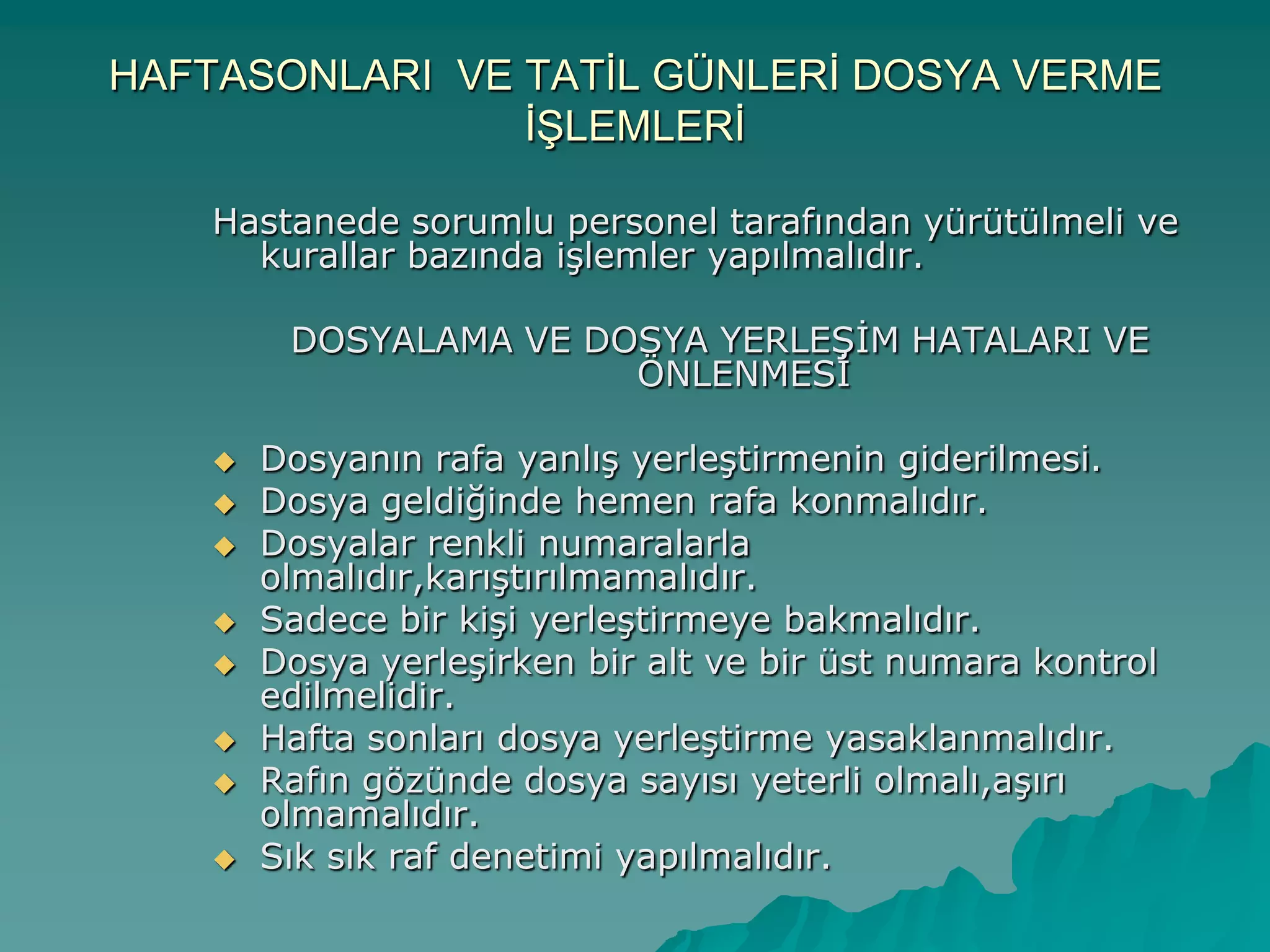 HAFTASONLARI VE TATĠL GÜNLERĠ DOSYA VERME
ĠġLEMLERĠ
Hastanede sorumlu personel tarafından yürütülmeli ve
kurallar bazında iĢlemler yapılmalıdır.
DOSYALAMA VE DOSYA YERLEġĠM HATALARI VE
ÖNLENMESĠ
 Dosyanın rafa yanlıĢ yerleĢtirmenin giderilmesi.
 Dosya geldiğinde hemen rafa konmalıdır.
 Dosyalar renkli numaralarla
olmalıdır,karıĢtırılmamalıdır.
 Sadece bir kiĢi yerleĢtirmeye bakmalıdır.
 Dosya yerleĢirken bir alt ve bir üst numara kontrol
edilmelidir.
 Hafta sonları dosya yerleĢtirme yasaklanmalıdır.
 Rafın gözünde dosya sayısı yeterli olmalı,aĢırı
olmamalıdır.
 Sık sık raf denetimi yapılmalıdır.
 
