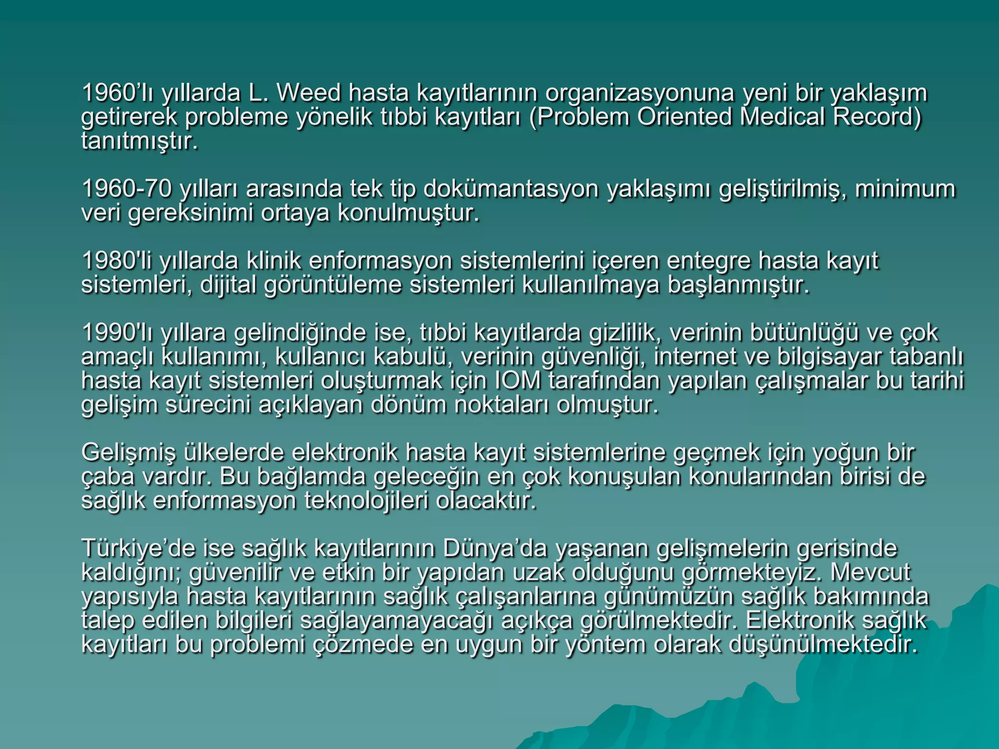 1960’lı yıllarda L. Weed hasta kayıtlarının organizasyonuna yeni bir yaklaĢım
getirerek probleme yönelik tıbbi kayıtları (Problem Oriented Medical Record)
tanıtmıĢtır.
1960-70 yılları arasında tek tip dokümantasyon yaklaĢımı geliĢtirilmiĢ, minimum
veri gereksinimi ortaya konulmuĢtur.
1980'li yıllarda klinik enformasyon sistemlerini içeren entegre hasta kayıt
sistemleri, dijital görüntüleme sistemleri kullanılmaya baĢlanmıĢtır.
1990'lı yıllara gelindiğinde ise, tıbbi kayıtlarda gizlilik, verinin bütünlüğü ve çok
amaçlı kullanımı, kullanıcı kabulü, verinin güvenliği, internet ve bilgisayar tabanlı
hasta kayıt sistemleri oluĢturmak için IOM tarafından yapılan çalıĢmalar bu tarihi
geliĢim sürecini açıklayan dönüm noktaları olmuĢtur.
GeliĢmiĢ ülkelerde elektronik hasta kayıt sistemlerine geçmek için yoğun bir
çaba vardır. Bu bağlamda geleceğin en çok konuĢulan konularından birisi de
sağlık enformasyon teknolojileri olacaktır.
Türkiye’de ise sağlık kayıtlarının Dünya’da yaĢanan geliĢmelerin gerisinde
kaldığını; güvenilir ve etkin bir yapıdan uzak olduğunu görmekteyiz. Mevcut
yapısıyla hasta kayıtlarının sağlık çalıĢanlarına günümüzün sağlık bakımında
talep edilen bilgileri sağlayamayacağı açıkça görülmektedir. Elektronik sağlık
kayıtları bu problemi çözmede en uygun bir yöntem olarak düĢünülmektedir.
 