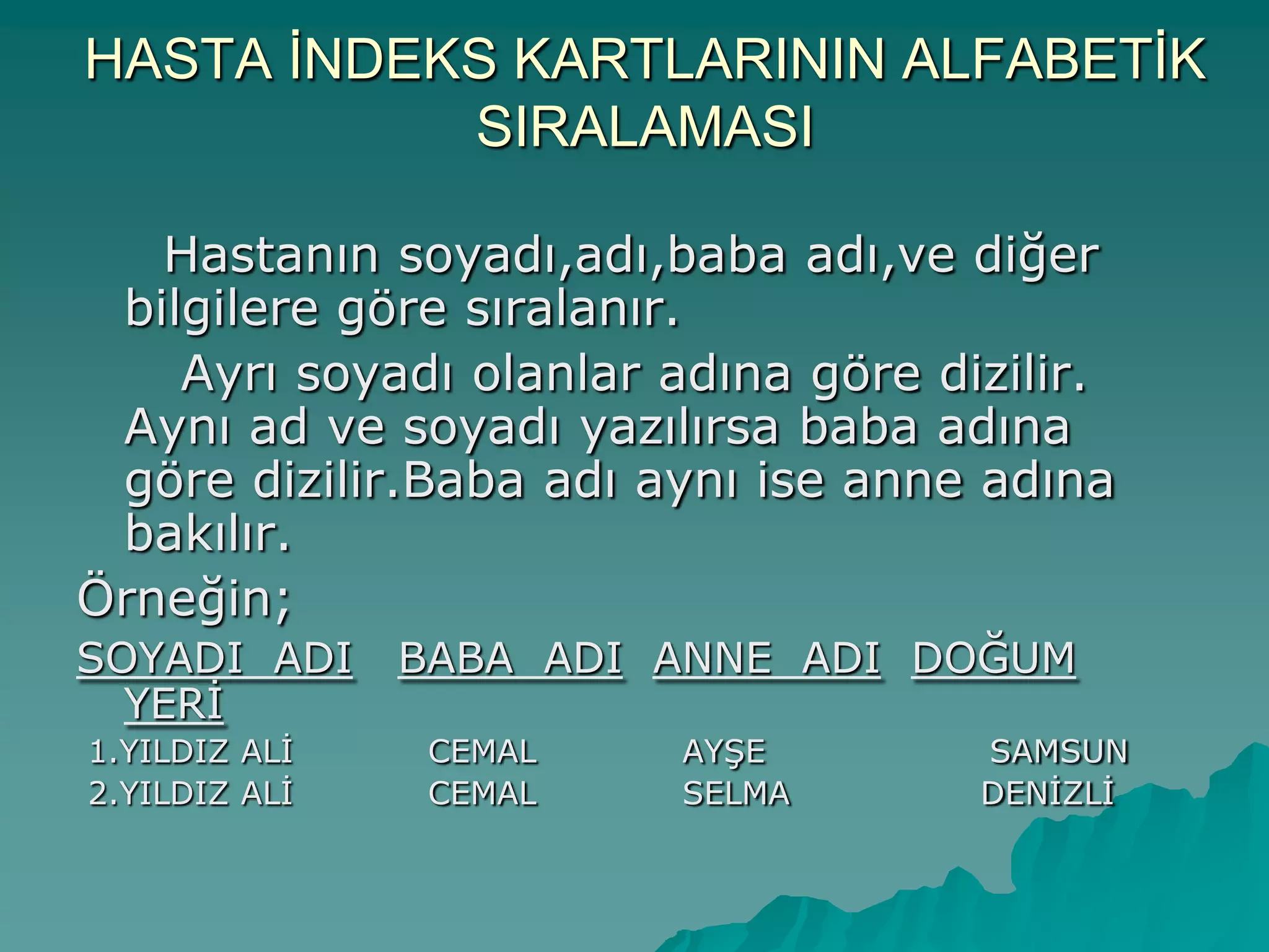 HASTA ĠNDEKS KARTLARININ ALFABETĠK
SIRALAMASI
Hastanın soyadı,adı,baba adı,ve diğer
bilgilere göre sıralanır.
Ayrı soyadı olanlar adına göre dizilir.
Aynı ad ve soyadı yazılırsa baba adına
göre dizilir.Baba adı aynı ise anne adına
bakılır.
Örneğin;
SOYADI ADI BABA ADI ANNE ADI DOĞUM
YERĠ
1.YILDIZ ALĠ CEMAL AYġE SAMSUN
2.YILDIZ ALĠ CEMAL SELMA DENĠZLĠ
 