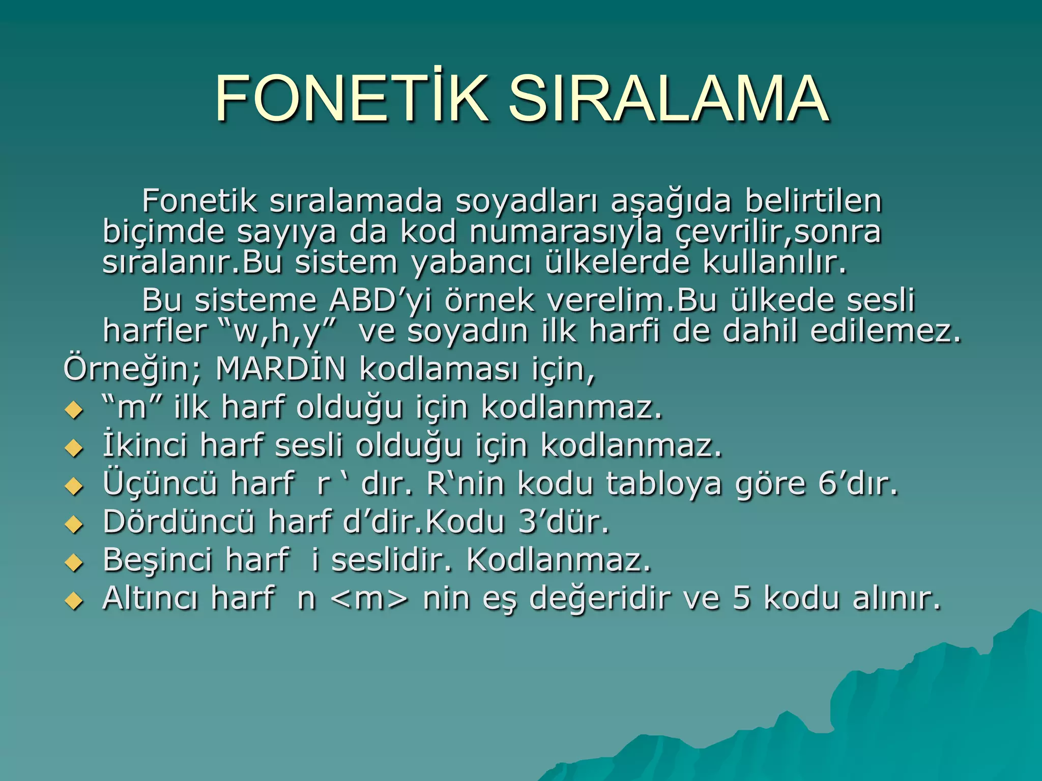 FONETĠK SIRALAMA
Fonetik sıralamada soyadları aĢağıda belirtilen
biçimde sayıya da kod numarasıyla çevrilir,sonra
sıralanır.Bu sistem yabancı ülkelerde kullanılır.
Bu sisteme ABD‟yi örnek verelim.Bu ülkede sesli
harfler “w,h,y” ve soyadın ilk harfi de dahil edilemez.
Örneğin; MARDĠN kodlaması için,
 “m” ilk harf olduğu için kodlanmaz.
 Ġkinci harf sesli olduğu için kodlanmaz.
 Üçüncü harf r „ dır. R„nin kodu tabloya göre 6‟dır.
 Dördüncü harf d‟dir.Kodu 3‟dür.
 BeĢinci harf i seslidir. Kodlanmaz.
 Altıncı harf n <m> nin eĢ değeridir ve 5 kodu alınır.
 
