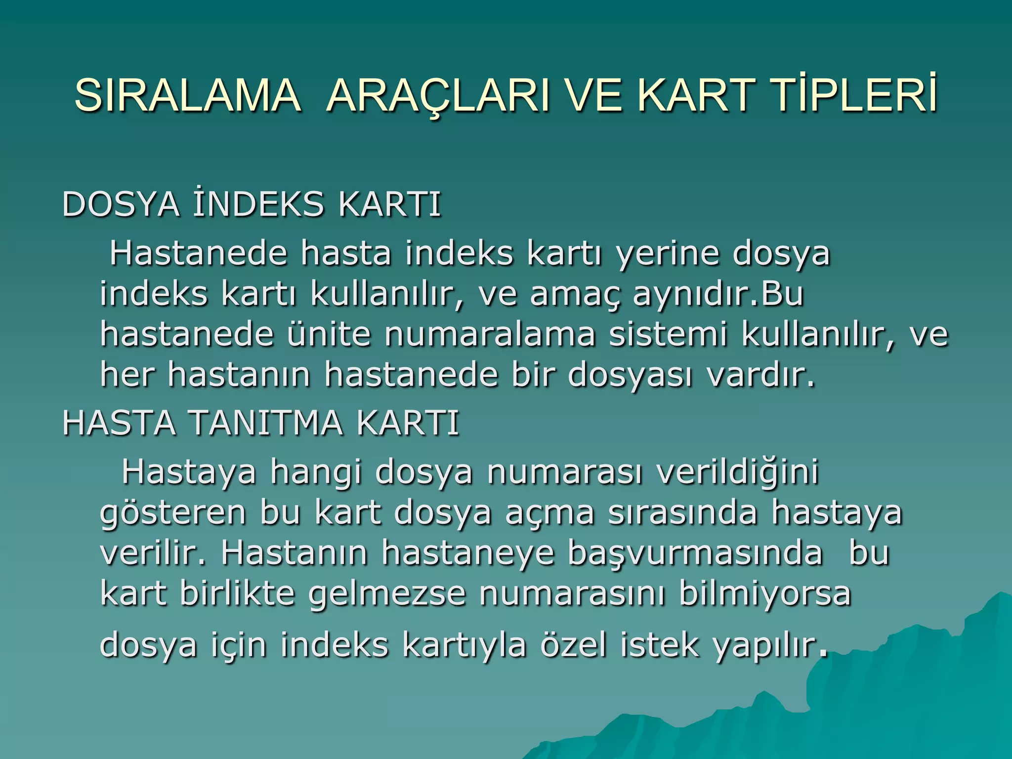 SIRALAMA ARAÇLARI VE KART TĠPLERĠ
DOSYA ĠNDEKS KARTI
Hastanede hasta indeks kartı yerine dosya
indeks kartı kullanılır, ve amaç aynıdır.Bu
hastanede ünite numaralama sistemi kullanılır, ve
her hastanın hastanede bir dosyası vardır.
HASTA TANITMA KARTI
Hastaya hangi dosya numarası verildiğini
gösteren bu kart dosya açma sırasında hastaya
verilir. Hastanın hastaneye baĢvurmasında bu
kart birlikte gelmezse numarasını bilmiyorsa
dosya için indeks kartıyla özel istek yapılır.
 