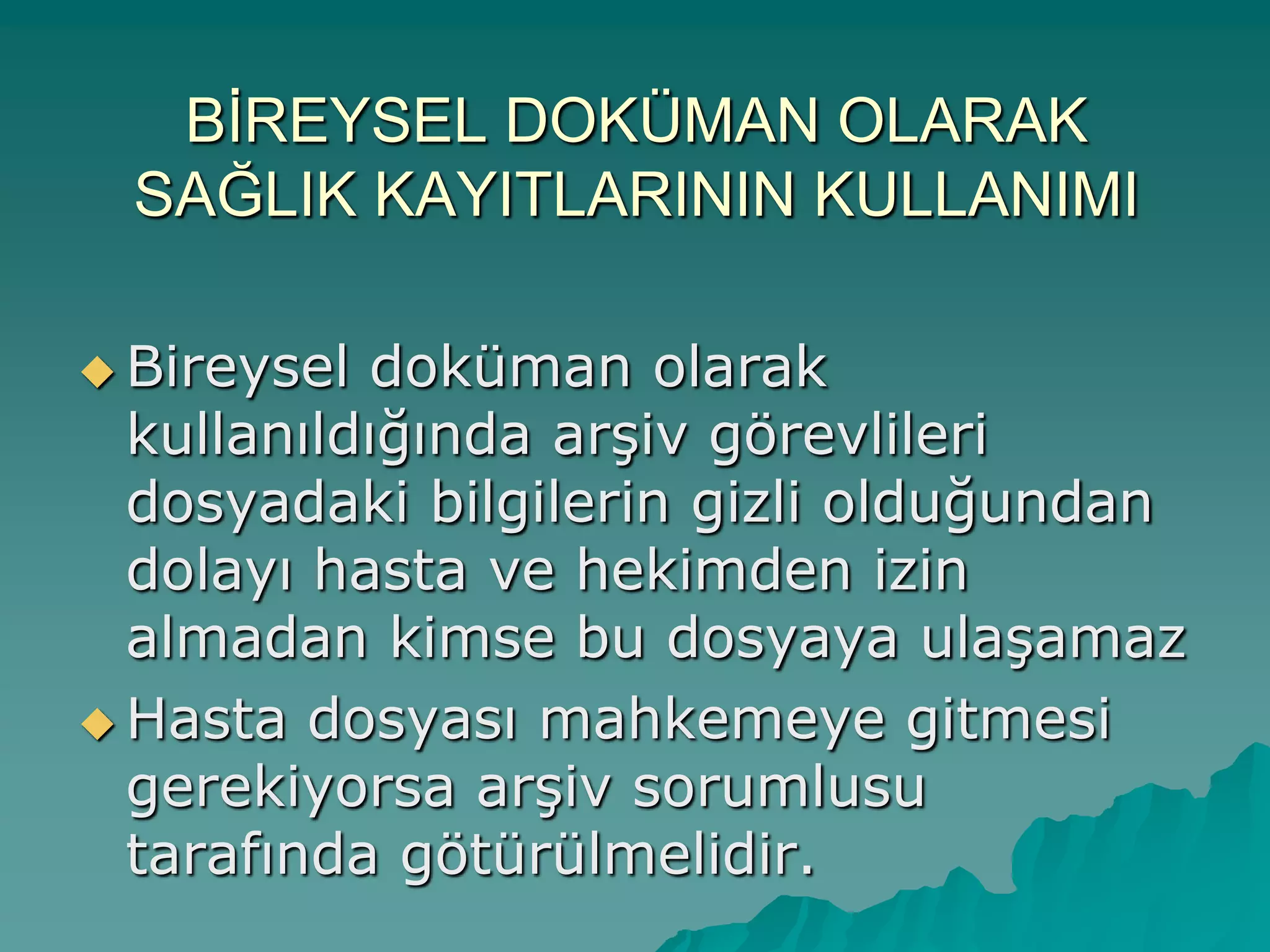 BĠREYSEL DOKÜMAN OLARAK
SAĞLIK KAYITLARININ KULLANIMI
 Bireysel doküman olarak
kullanıldığında arĢiv görevlileri
dosyadaki bilgilerin gizli olduğundan
dolayı hasta ve hekimden izin
almadan kimse bu dosyaya ulaĢamaz
 Hasta dosyası mahkemeye gitmesi
gerekiyorsa arĢiv sorumlusu
tarafında götürülmelidir.
 