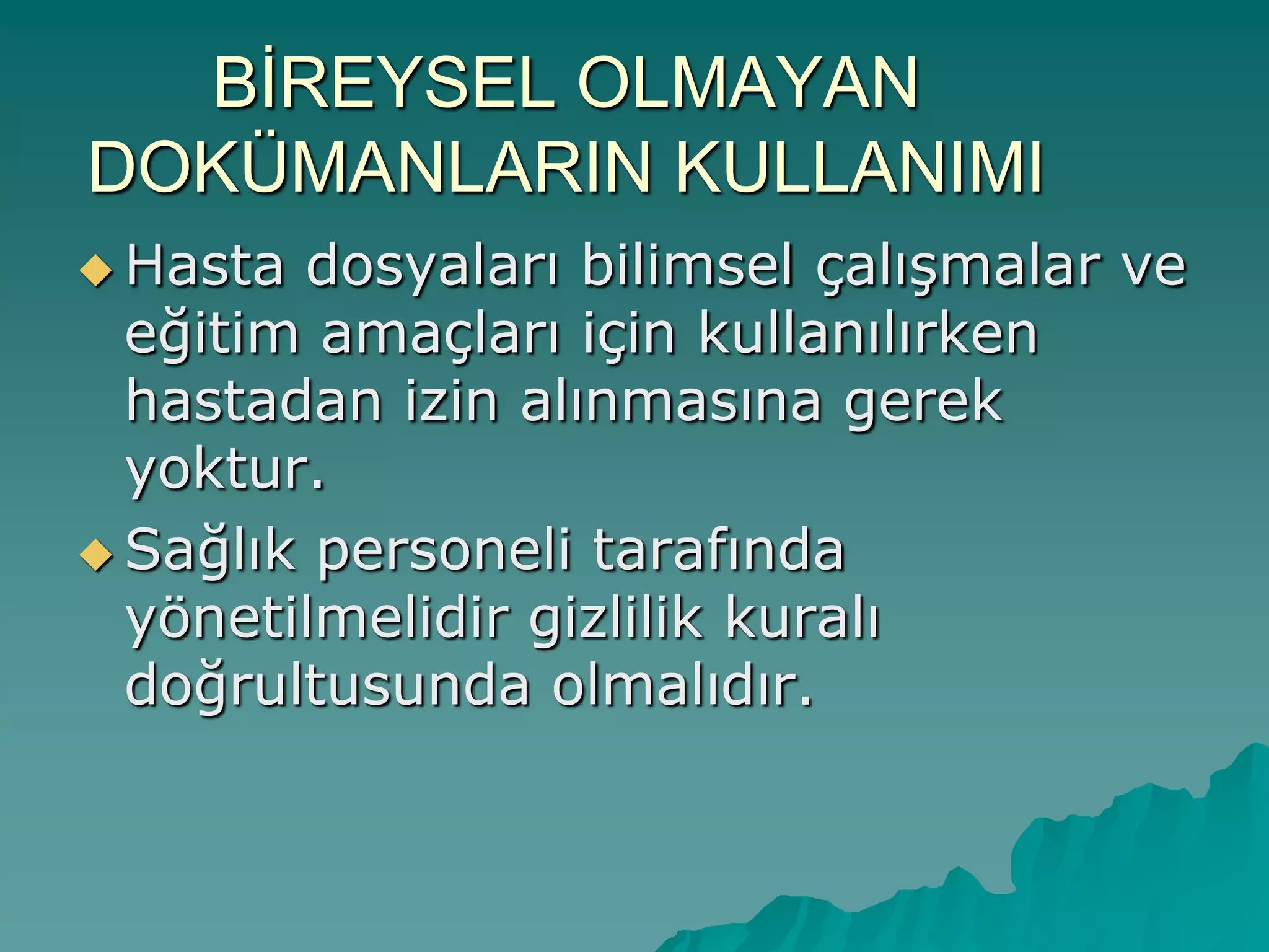 BİREYSEL OLMAYAN
DOKÜMANLARIN KULLANIMI
 Hasta dosyaları bilimsel çalıĢmalar ve
eğitim amaçları için kullanılırken
hastadan izin alınmasına gerek
yoktur.
 Sağlık personeli tarafında
yönetilmelidir gizlilik kuralı
doğrultusunda olmalıdır.
 
