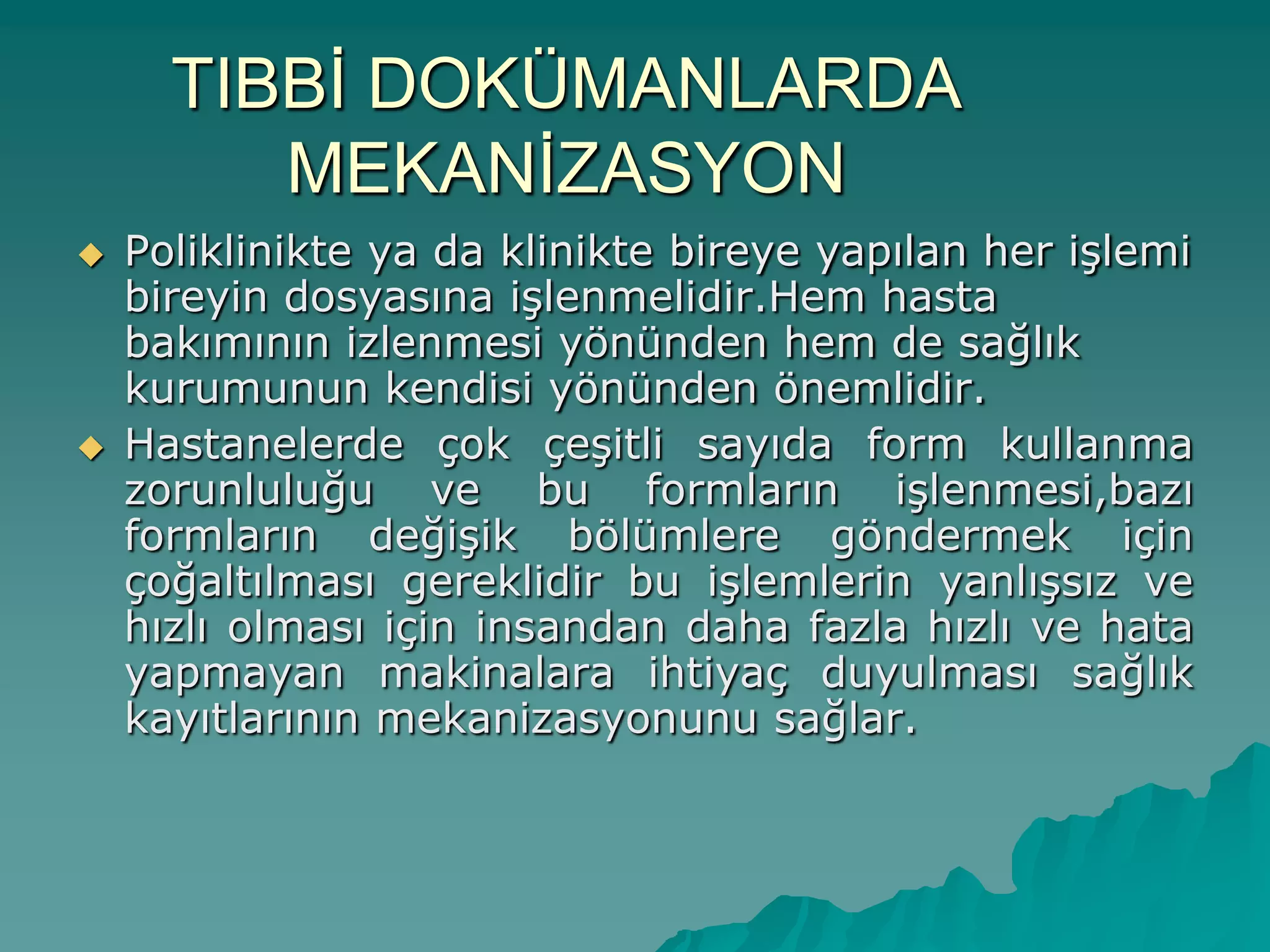 TIBBĠ DOKÜMANLARDA
MEKANĠZASYON
 Poliklinikte ya da klinikte bireye yapılan her iĢlemi
bireyin dosyasına iĢlenmelidir.Hem hasta
bakımının izlenmesi yönünden hem de sağlık
kurumunun kendisi yönünden önemlidir.
 Hastanelerde çok çeĢitli sayıda form kullanma
zorunluluğu ve bu formların iĢlenmesi,bazı
formların değiĢik bölümlere göndermek için
çoğaltılması gereklidir bu iĢlemlerin yanlıĢsız ve
hızlı olması için insandan daha fazla hızlı ve hata
yapmayan makinalara ihtiyaç duyulması sağlık
kayıtlarının mekanizasyonunu sağlar.
 