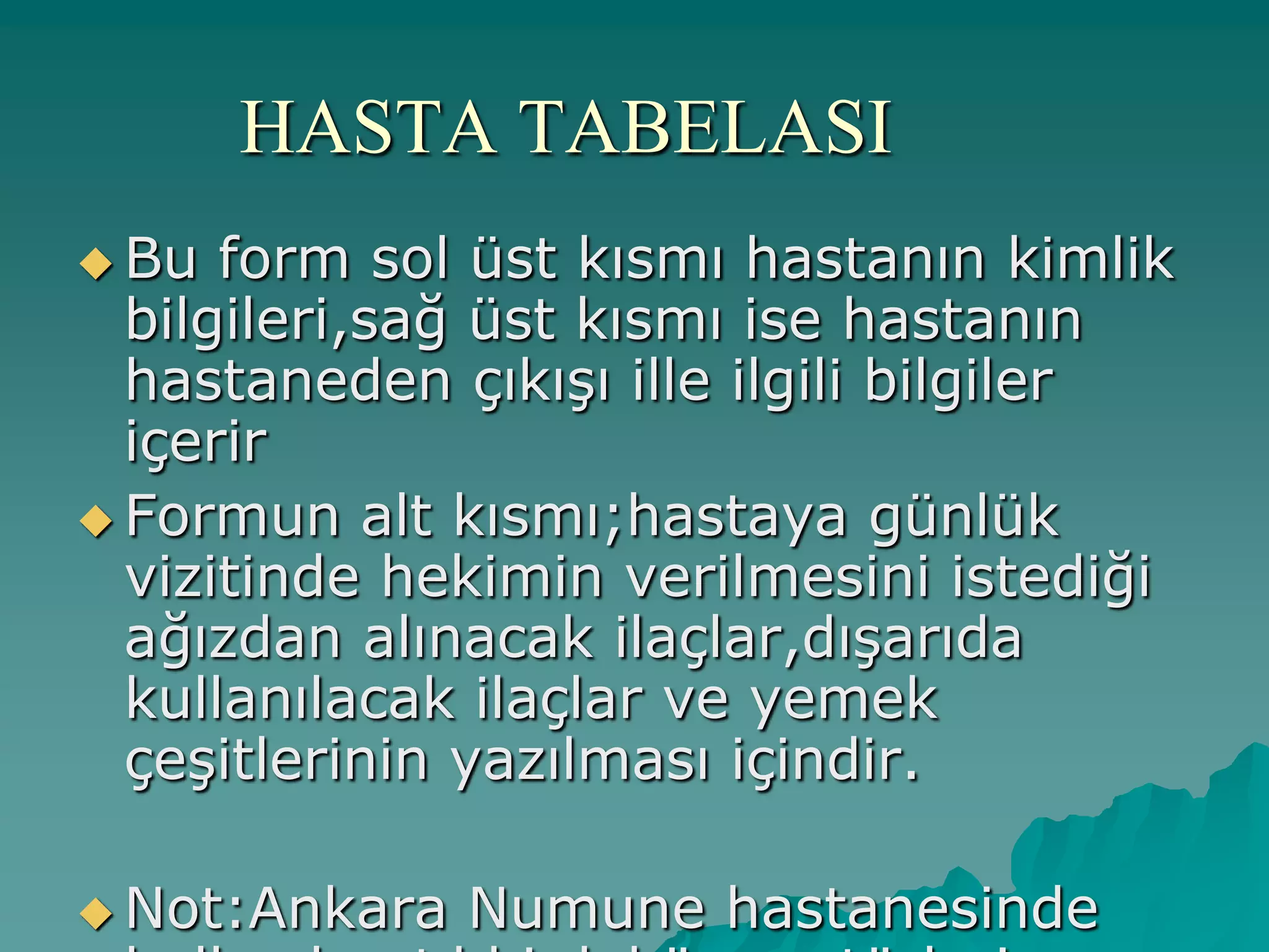 HASTA TABELASI
 Bu form sol üst kısmı hastanın kimlik
bilgileri,sağ üst kısmı ise hastanın
hastaneden çıkıĢı ille ilgili bilgiler
içerir
 Formun alt kısmı;hastaya günlük
vizitinde hekimin verilmesini istediği
ağızdan alınacak ilaçlar,dıĢarıda
kullanılacak ilaçlar ve yemek
çeĢitlerinin yazılması içindir.
 Not:Ankara Numune hastanesinde
 
