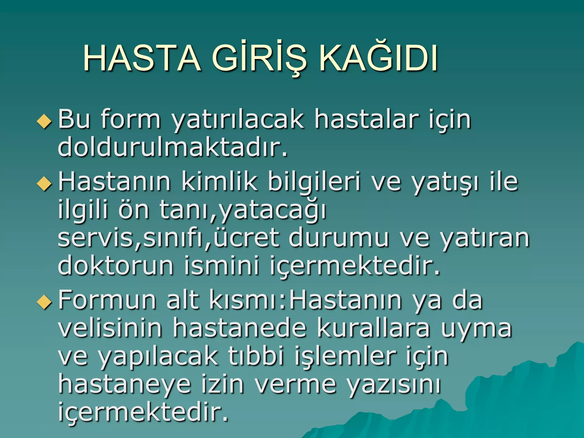 HASTA GĠRĠġ KAĞIDI
 Bu form yatırılacak hastalar için
doldurulmaktadır.
 Hastanın kimlik bilgileri ve yatıĢı ile
ilgili ön tanı,yatacağı
servis,sınıfı,ücret durumu ve yatıran
doktorun ismini içermektedir.
 Formun alt kısmı:Hastanın ya da
velisinin hastanede kurallara uyma
ve yapılacak tıbbi iĢlemler için
hastaneye izin verme yazısını
içermektedir.
 