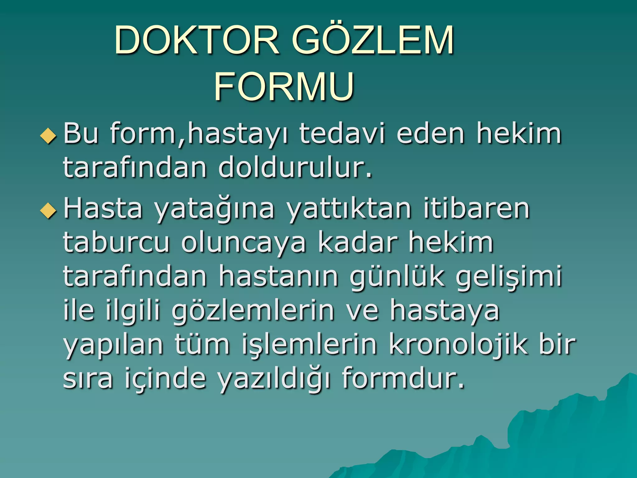 DOKTOR GÖZLEM
FORMU
 Bu form,hastayı tedavi eden hekim
tarafından doldurulur.
 Hasta yatağına yattıktan itibaren
taburcu oluncaya kadar hekim
tarafından hastanın günlük geliĢimi
ile ilgili gözlemlerin ve hastaya
yapılan tüm iĢlemlerin kronolojik bir
sıra içinde yazıldığı formdur.
 