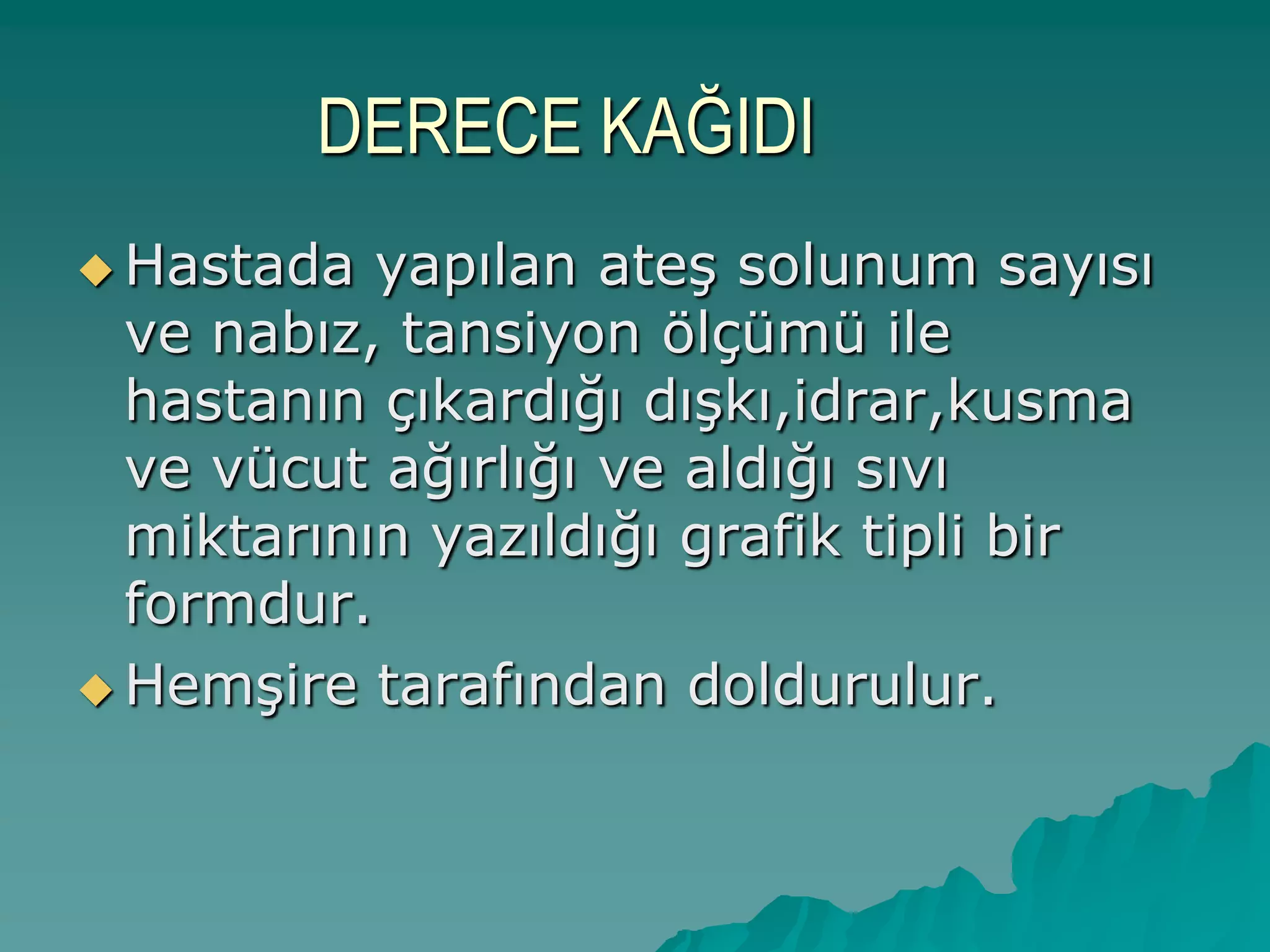 DERECE KAĞIDI
 Hastada yapılan ateĢ solunum sayısı
ve nabız, tansiyon ölçümü ile
hastanın çıkardığı dıĢkı,idrar,kusma
ve vücut ağırlığı ve aldığı sıvı
miktarının yazıldığı grafik tipli bir
formdur.
 HemĢire tarafından doldurulur.
 
