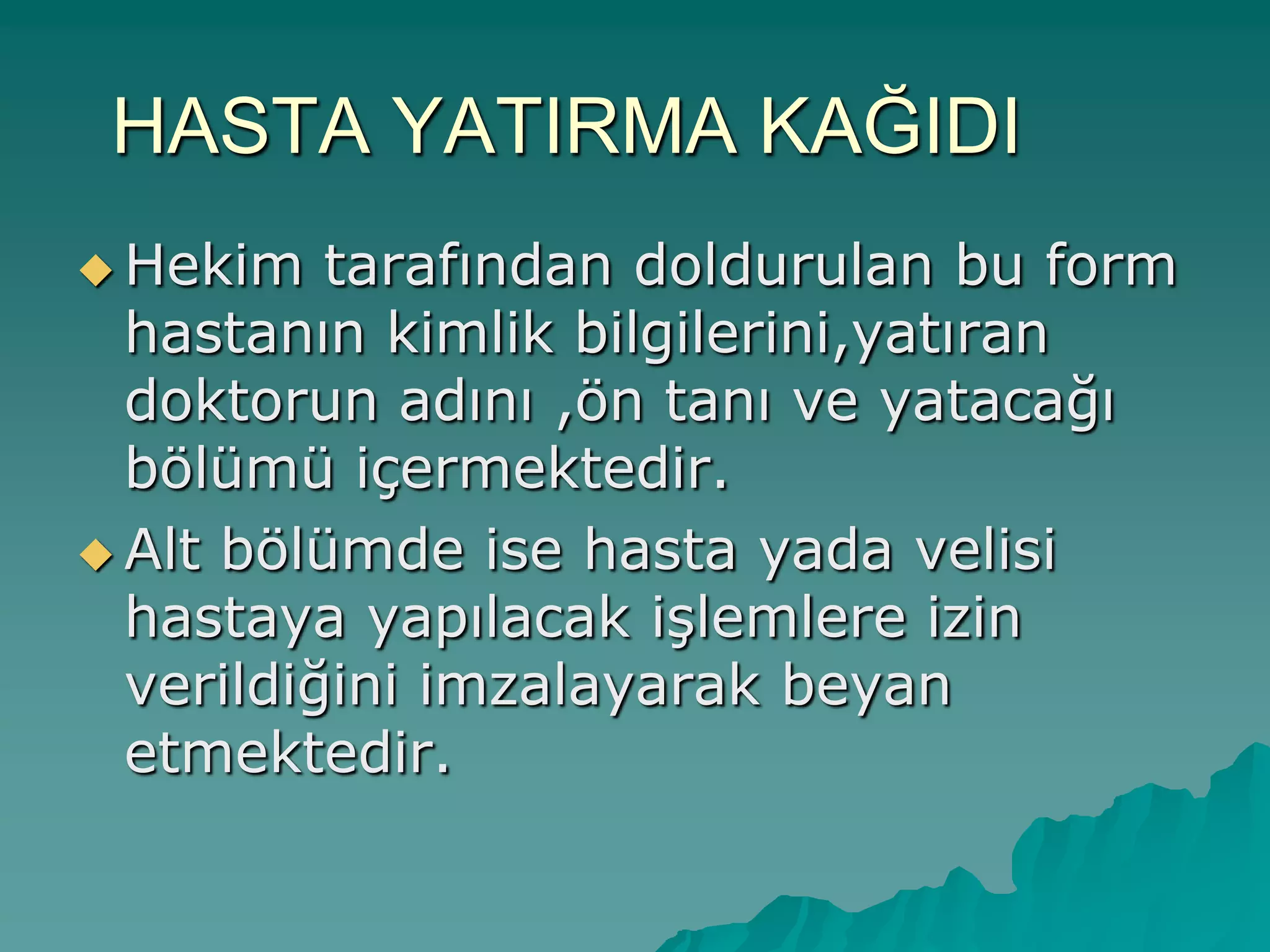 HASTA YATIRMA KAĞIDI
 Hekim tarafından doldurulan bu form
hastanın kimlik bilgilerini,yatıran
doktorun adını ,ön tanı ve yatacağı
bölümü içermektedir.
 Alt bölümde ise hasta yada velisi
hastaya yapılacak iĢlemlere izin
verildiğini imzalayarak beyan
etmektedir.
 