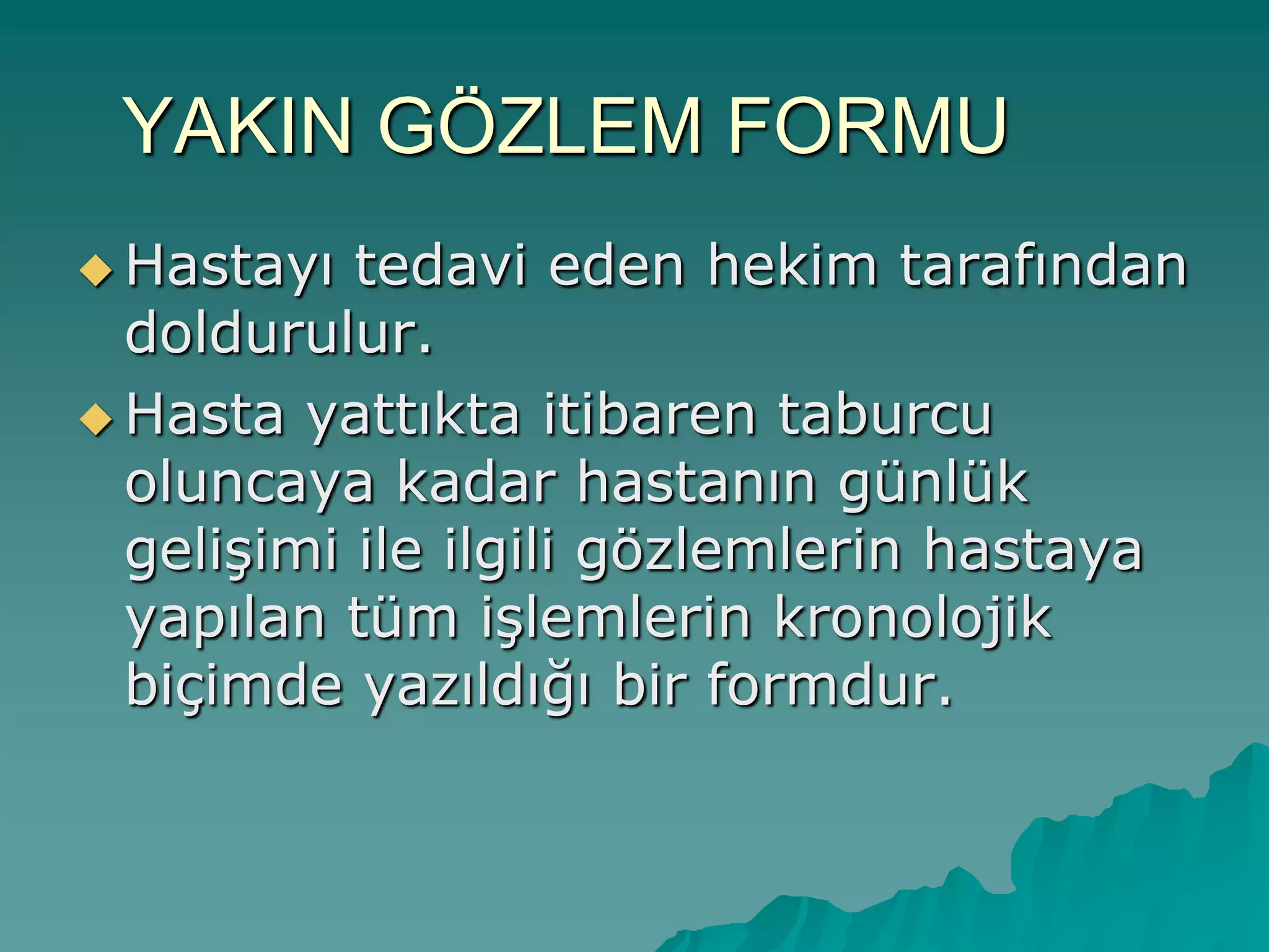 YAKIN GÖZLEM FORMU
 Hastayı tedavi eden hekim tarafından
doldurulur.
 Hasta yattıkta itibaren taburcu
oluncaya kadar hastanın günlük
geliĢimi ile ilgili gözlemlerin hastaya
yapılan tüm iĢlemlerin kronolojik
biçimde yazıldığı bir formdur.
 