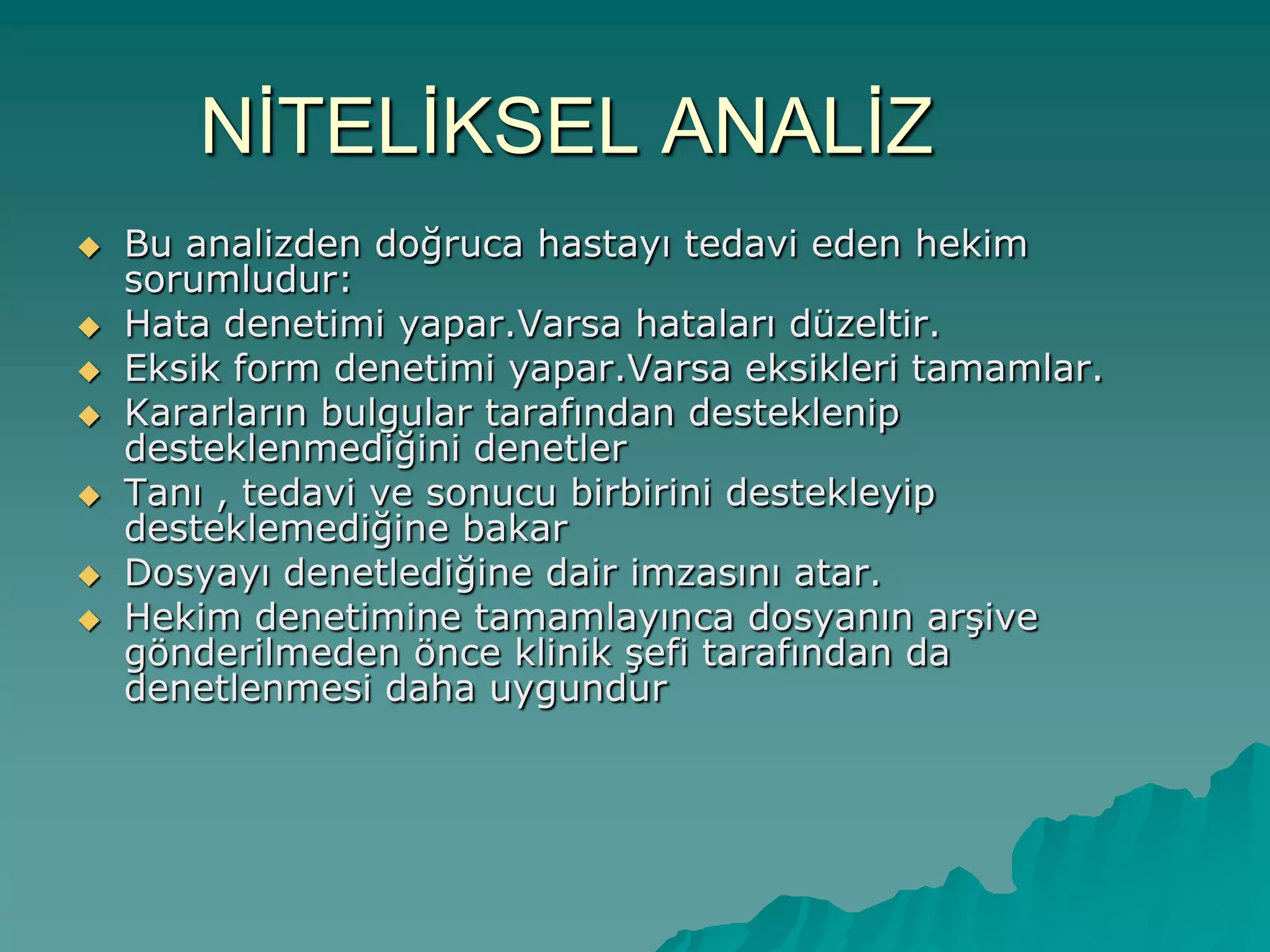 NĠTELĠKSEL ANALĠZ
 Bu analizden doğruca hastayı tedavi eden hekim
sorumludur:
 Hata denetimi yapar.Varsa hataları düzeltir.
 Eksik form denetimi yapar.Varsa eksikleri tamamlar.
 Kararların bulgular tarafından desteklenip
desteklenmediğini denetler
 Tanı , tedavi ve sonucu birbirini destekleyip
desteklemediğine bakar
 Dosyayı denetlediğine dair imzasını atar.
 Hekim denetimine tamamlayınca dosyanın arĢive
gönderilmeden önce klinik Ģefi tarafından da
denetlenmesi daha uygundur
 