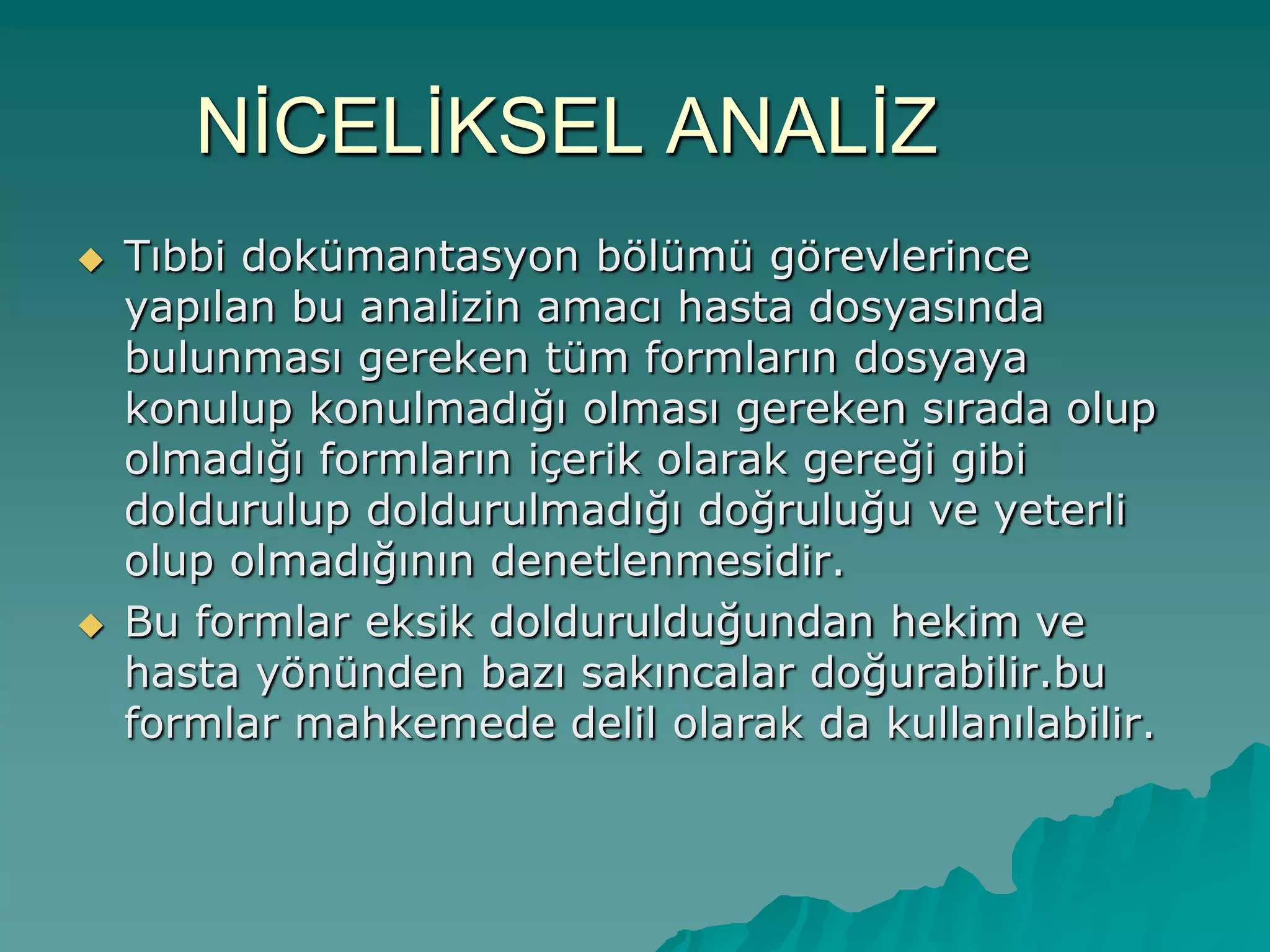 NĠCELĠKSEL ANALĠZ
 Tıbbi dokümantasyon bölümü görevlerince
yapılan bu analizin amacı hasta dosyasında
bulunması gereken tüm formların dosyaya
konulup konulmadığı olması gereken sırada olup
olmadığı formların içerik olarak gereği gibi
doldurulup doldurulmadığı doğruluğu ve yeterli
olup olmadığının denetlenmesidir.
 Bu formlar eksik doldurulduğundan hekim ve
hasta yönünden bazı sakıncalar doğurabilir.bu
formlar mahkemede delil olarak da kullanılabilir.
 
