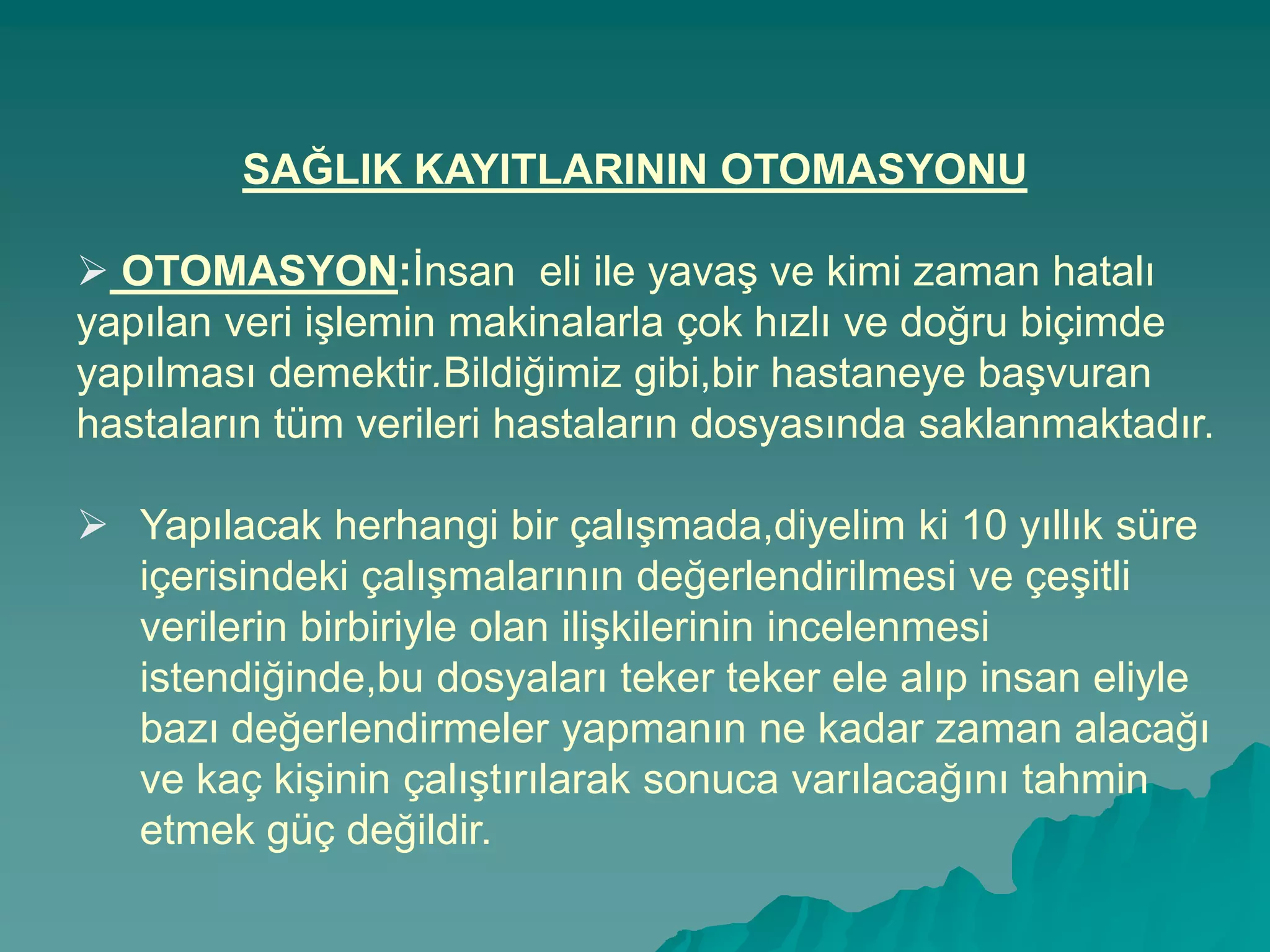 SAĞLIK KAYITLARININ OTOMASYONU
 OTOMASYON:Ġnsan eli ile yavaĢ ve kimi zaman hatalı
yapılan veri iĢlemin makinalarla çok hızlı ve doğru biçimde
yapılması demektir.Bildiğimiz gibi,bir hastaneye baĢvuran
hastaların tüm verileri hastaların dosyasında saklanmaktadır.
 Yapılacak herhangi bir çalıĢmada,diyelim ki 10 yıllık süre
içerisindeki çalıĢmalarının değerlendirilmesi ve çeĢitli
verilerin birbiriyle olan iliĢkilerinin incelenmesi
istendiğinde,bu dosyaları teker teker ele alıp insan eliyle
bazı değerlendirmeler yapmanın ne kadar zaman alacağı
ve kaç kiĢinin çalıĢtırılarak sonuca varılacağını tahmin
etmek güç değildir.
 