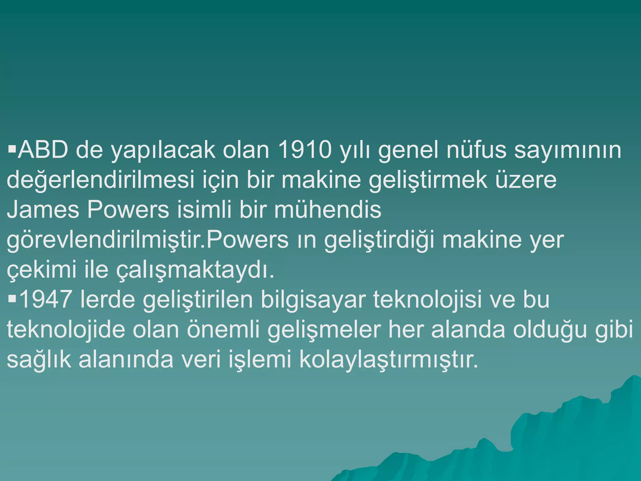 ABD de yapılacak olan 1910 yılı genel nüfus sayımının
değerlendirilmesi için bir makine geliĢtirmek üzere
James Powers isimli bir mühendis
görevlendirilmiĢtir.Powers ın geliĢtirdiği makine yer
çekimi ile çalıĢmaktaydı.
1947 lerde geliĢtirilen bilgisayar teknolojisi ve bu
teknolojide olan önemli geliĢmeler her alanda olduğu gibi
sağlık alanında veri iĢlemi kolaylaĢtırmıĢtır.
 