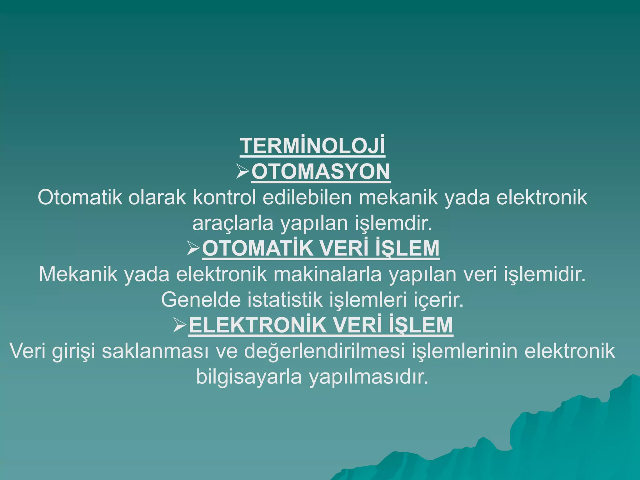 TERMĠNOLOJĠ
OTOMASYON
Otomatik olarak kontrol edilebilen mekanik yada elektronik
araçlarla yapılan iĢlemdir.
OTOMATĠK VERĠ ĠġLEM
Mekanik yada elektronik makinalarla yapılan veri iĢlemidir.
Genelde istatistik iĢlemleri içerir.
ELEKTRONĠK VERĠ ĠġLEM
Veri giriĢi saklanması ve değerlendirilmesi iĢlemlerinin elektronik
bilgisayarla yapılmasıdır.
 