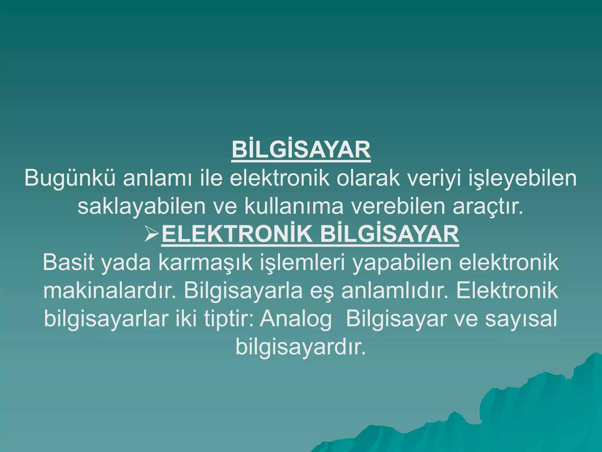 BĠLGĠSAYAR
Bugünkü anlamı ile elektronik olarak veriyi iĢleyebilen
saklayabilen ve kullanıma verebilen araçtır.
ELEKTRONĠK BĠLGĠSAYAR
Basit yada karmaĢık iĢlemleri yapabilen elektronik
makinalardır. Bilgisayarla eĢ anlamlıdır. Elektronik
bilgisayarlar iki tiptir: Analog Bilgisayar ve sayısal
bilgisayardır.
 