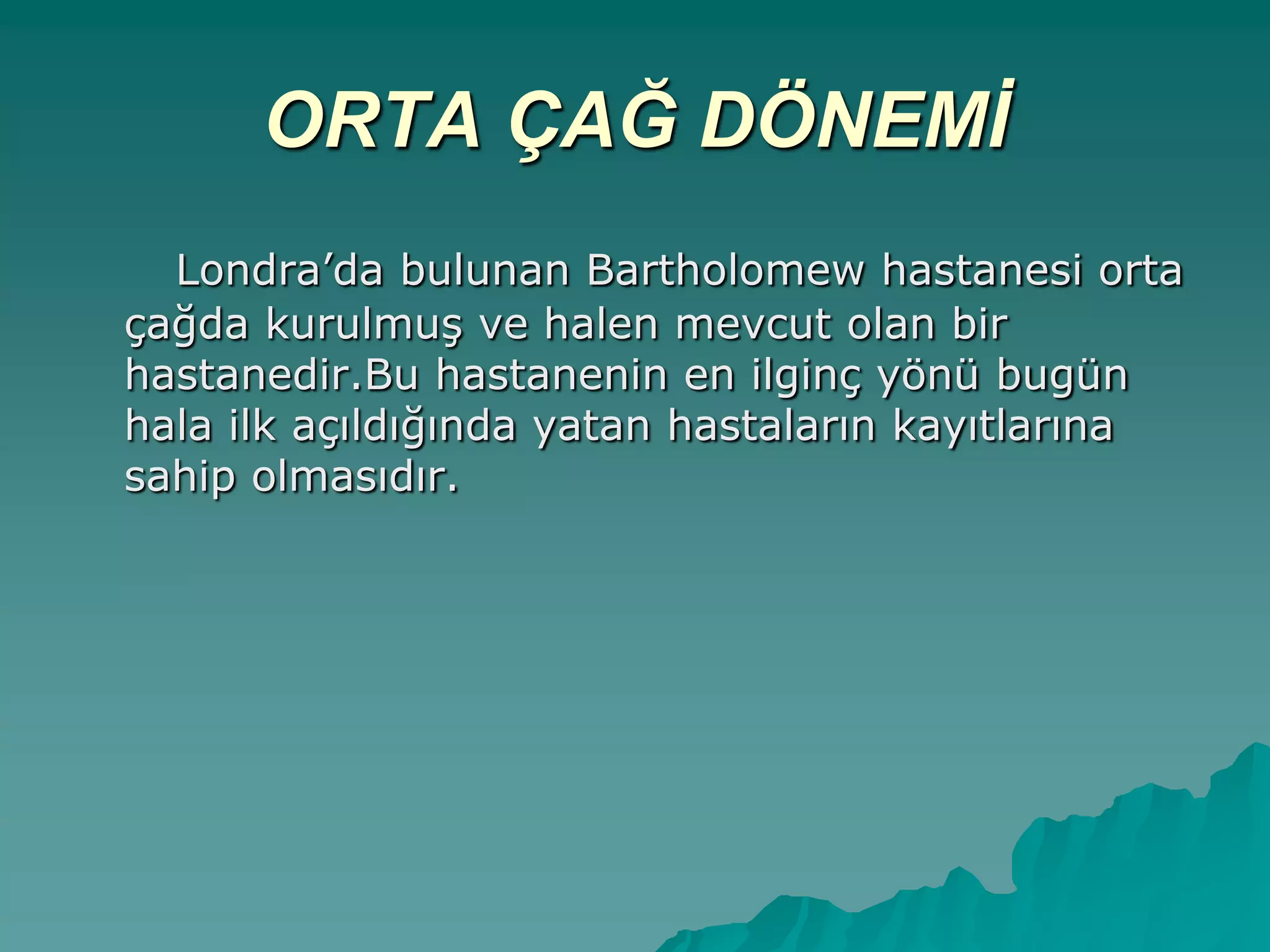 ORTA ÇAĞ DÖNEMİ
Londra‟da bulunan Bartholomew hastanesi orta
çağda kurulmuĢ ve halen mevcut olan bir
hastanedir.Bu hastanenin en ilginç yönü bugün
hala ilk açıldığında yatan hastaların kayıtlarına
sahip olmasıdır.
 