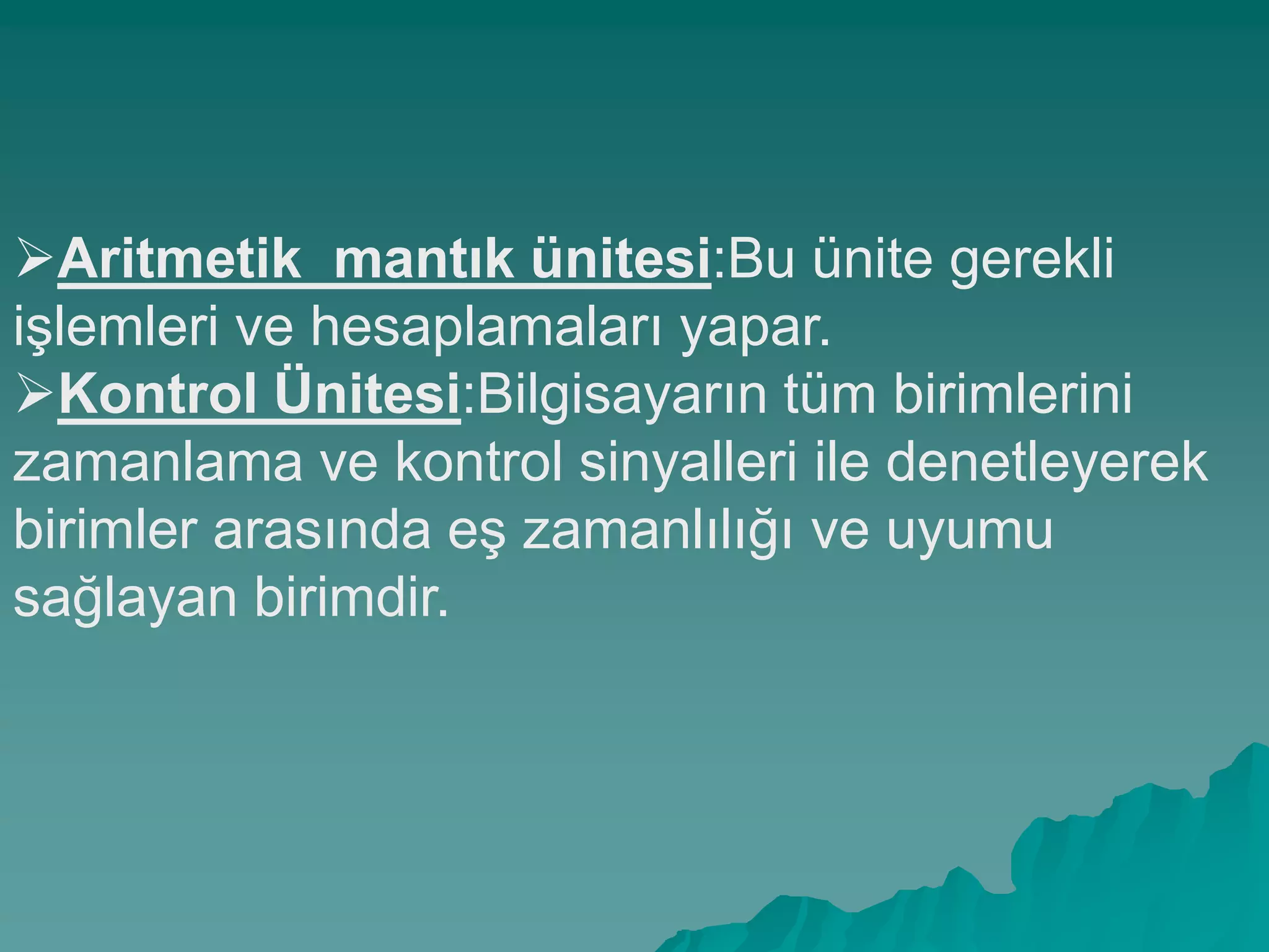 Aritmetik_mantık ünitesi:Bu ünite gerekli
iĢlemleri ve hesaplamaları yapar.
Kontrol Ünitesi:Bilgisayarın tüm birimlerini
zamanlama ve kontrol sinyalleri ile denetleyerek
birimler arasında eĢ zamanlılığı ve uyumu
sağlayan birimdir.
 