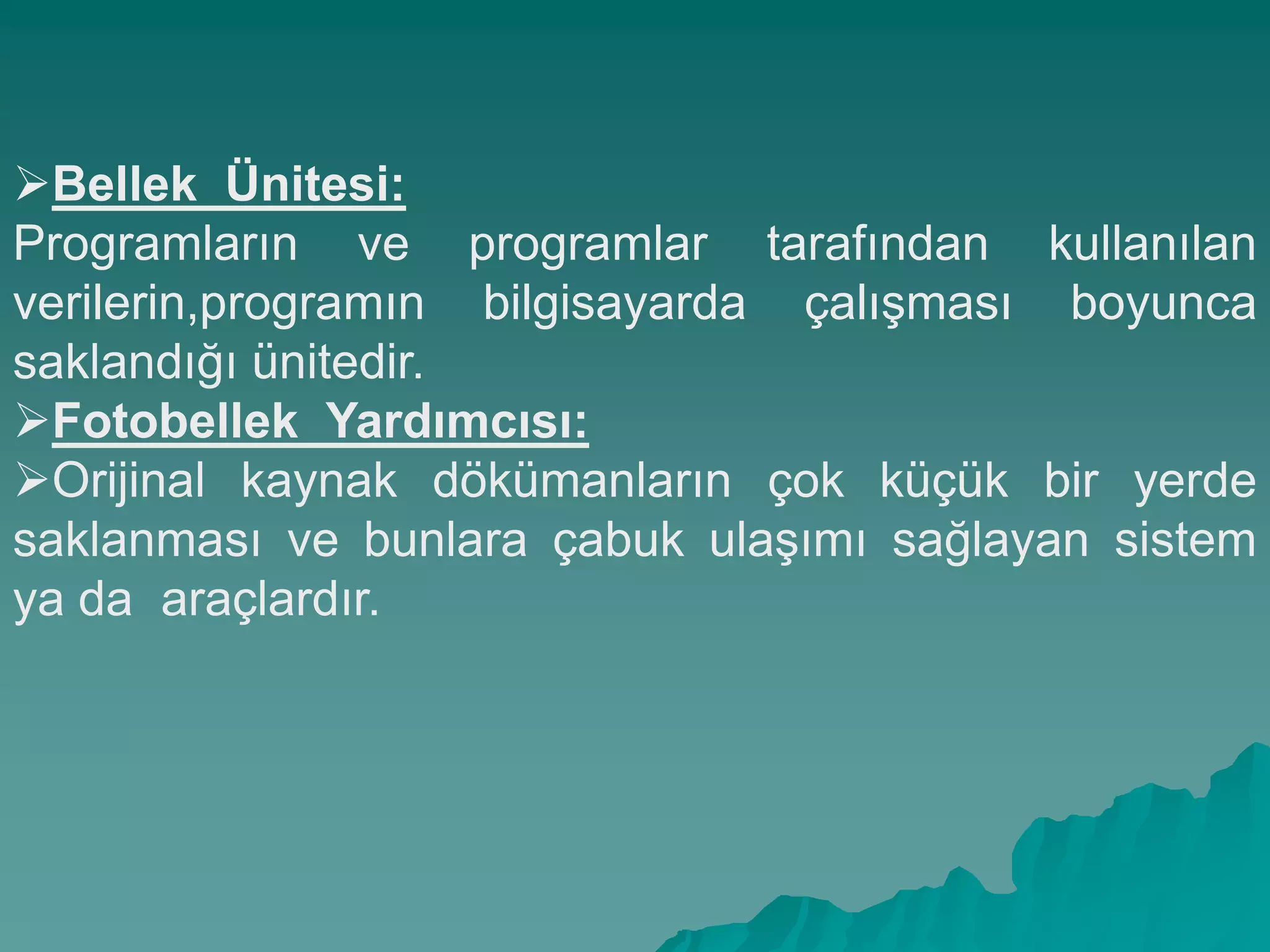 Bellek Ünitesi:
Programların ve programlar tarafından kullanılan
verilerin,programın bilgisayarda çalıĢması boyunca
saklandığı ünitedir.
Fotobellek Yardımcısı:
Orijinal kaynak dökümanların çok küçük bir yerde
saklanması ve bunlara çabuk ulaĢımı sağlayan sistem
ya da araçlardır.
 