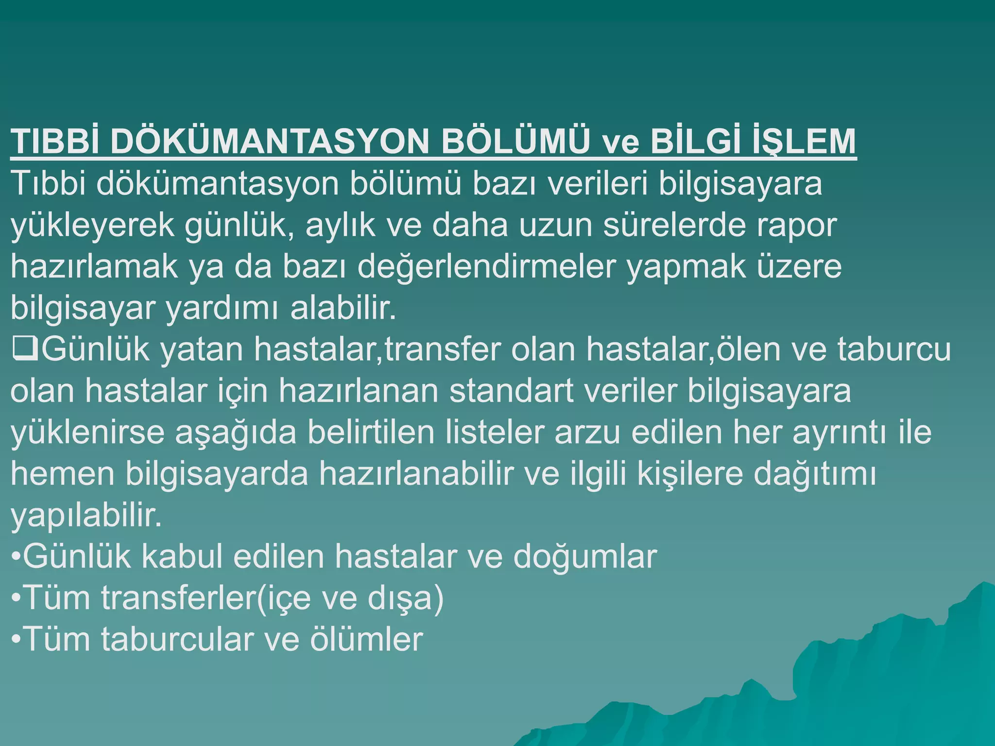 TIBBĠ DÖKÜMANTASYON BÖLÜMÜ ve BĠLGĠ ĠġLEM
Tıbbi dökümantasyon bölümü bazı verileri bilgisayara
yükleyerek günlük, aylık ve daha uzun sürelerde rapor
hazırlamak ya da bazı değerlendirmeler yapmak üzere
bilgisayar yardımı alabilir.
Günlük yatan hastalar,transfer olan hastalar,ölen ve taburcu
olan hastalar için hazırlanan standart veriler bilgisayara
yüklenirse aĢağıda belirtilen listeler arzu edilen her ayrıntı ile
hemen bilgisayarda hazırlanabilir ve ilgili kiĢilere dağıtımı
yapılabilir.
•Günlük kabul edilen hastalar ve doğumlar
•Tüm transferler(içe ve dıĢa)
•Tüm taburcular ve ölümler
 