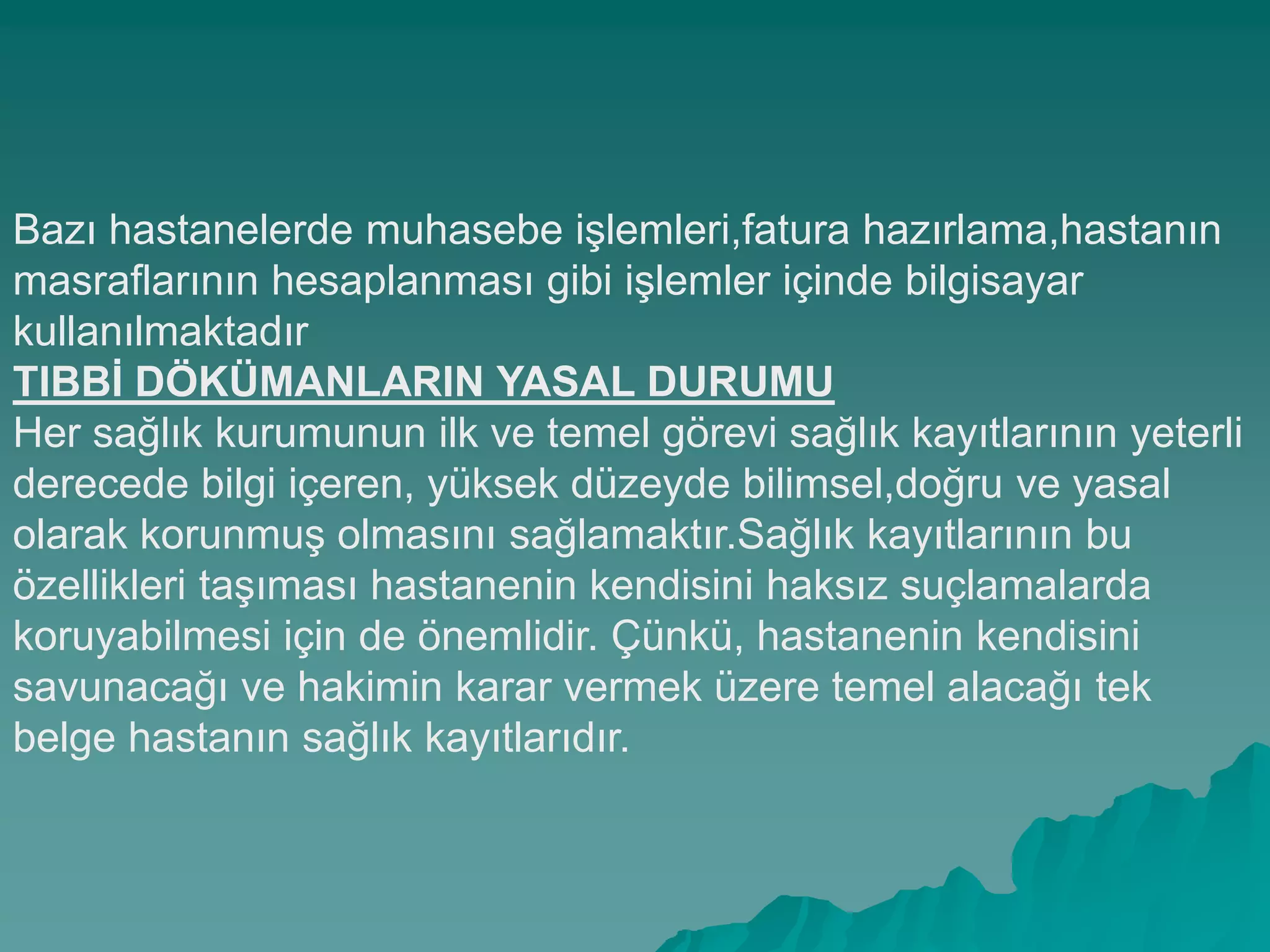 Bazı hastanelerde muhasebe iĢlemleri,fatura hazırlama,hastanın
masraflarının hesaplanması gibi iĢlemler içinde bilgisayar
kullanılmaktadır
TIBBĠ DÖKÜMANLARIN YASAL DURUMU
Her sağlık kurumunun ilk ve temel görevi sağlık kayıtlarının yeterli
derecede bilgi içeren, yüksek düzeyde bilimsel,doğru ve yasal
olarak korunmuĢ olmasını sağlamaktır.Sağlık kayıtlarının bu
özellikleri taĢıması hastanenin kendisini haksız suçlamalarda
koruyabilmesi için de önemlidir. Çünkü, hastanenin kendisini
savunacağı ve hakimin karar vermek üzere temel alacağı tek
belge hastanın sağlık kayıtlarıdır.
 