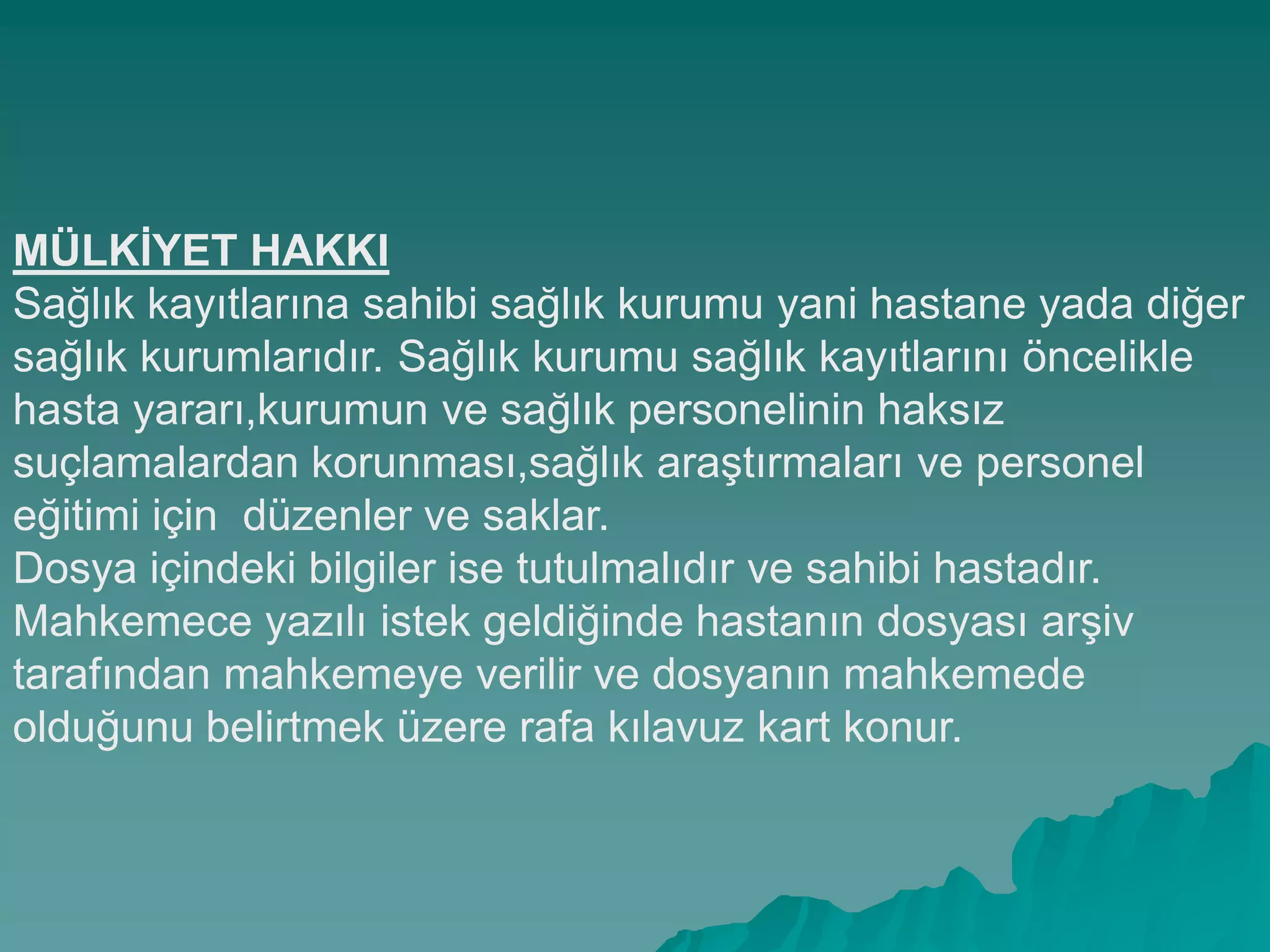 MÜLKĠYET HAKKI
Sağlık kayıtlarına sahibi sağlık kurumu yani hastane yada diğer
sağlık kurumlarıdır. Sağlık kurumu sağlık kayıtlarını öncelikle
hasta yararı,kurumun ve sağlık personelinin haksız
suçlamalardan korunması,sağlık araĢtırmaları ve personel
eğitimi için düzenler ve saklar.
Dosya içindeki bilgiler ise tutulmalıdır ve sahibi hastadır.
Mahkemece yazılı istek geldiğinde hastanın dosyası arĢiv
tarafından mahkemeye verilir ve dosyanın mahkemede
olduğunu belirtmek üzere rafa kılavuz kart konur.
 