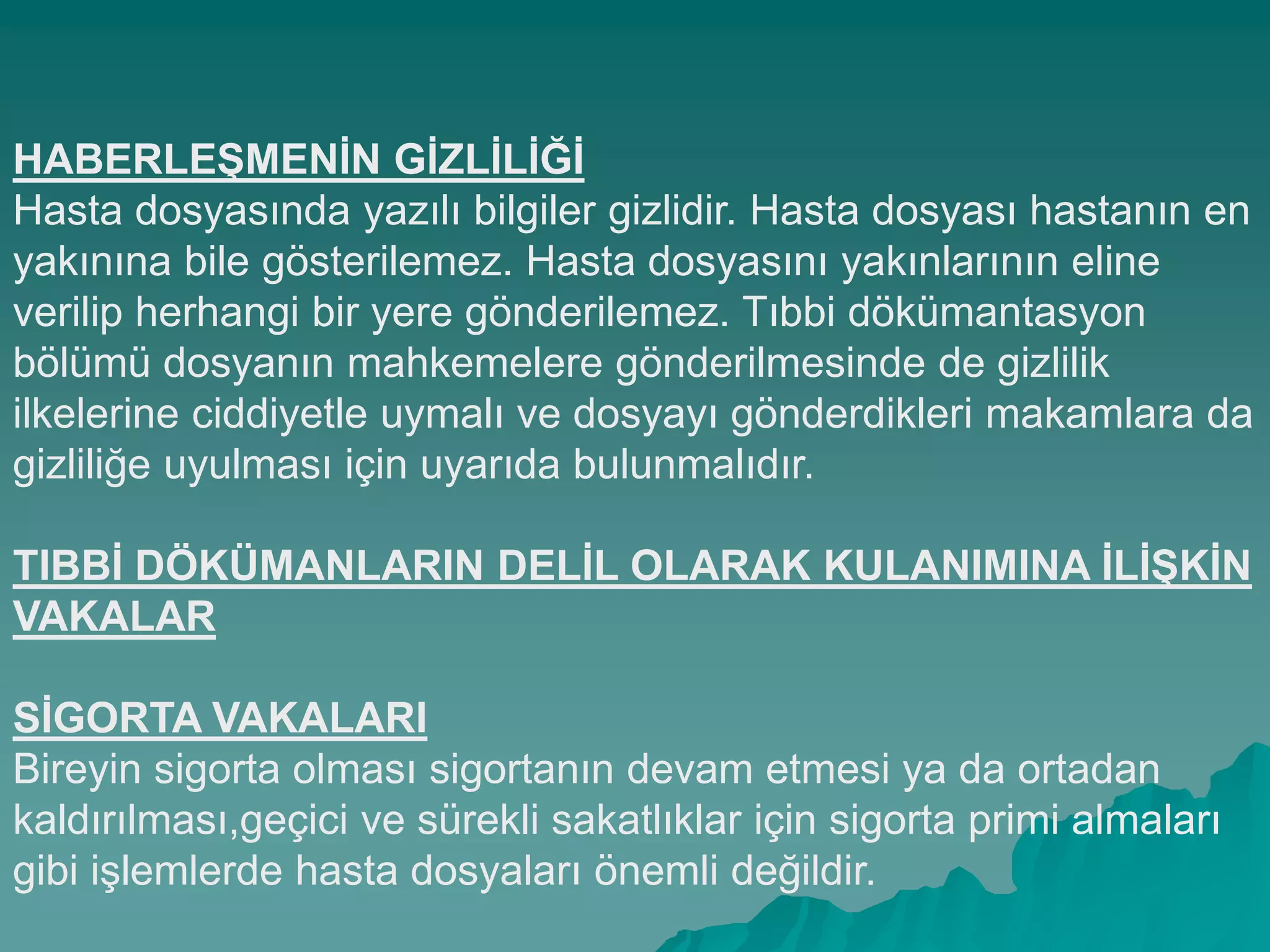 HABERLEġMENĠN GĠZLĠLĠĞĠ
Hasta dosyasında yazılı bilgiler gizlidir. Hasta dosyası hastanın en
yakınına bile gösterilemez. Hasta dosyasını yakınlarının eline
verilip herhangi bir yere gönderilemez. Tıbbi dökümantasyon
bölümü dosyanın mahkemelere gönderilmesinde de gizlilik
ilkelerine ciddiyetle uymalı ve dosyayı gönderdikleri makamlara da
gizliliğe uyulması için uyarıda bulunmalıdır.
TIBBĠ DÖKÜMANLARIN DELĠL OLARAK KULANIMINA ĠLĠġKĠN
VAKALAR
SĠGORTA VAKALARI
Bireyin sigorta olması sigortanın devam etmesi ya da ortadan
kaldırılması,geçici ve sürekli sakatlıklar için sigorta primi almaları
gibi iĢlemlerde hasta dosyaları önemli değildir.
 