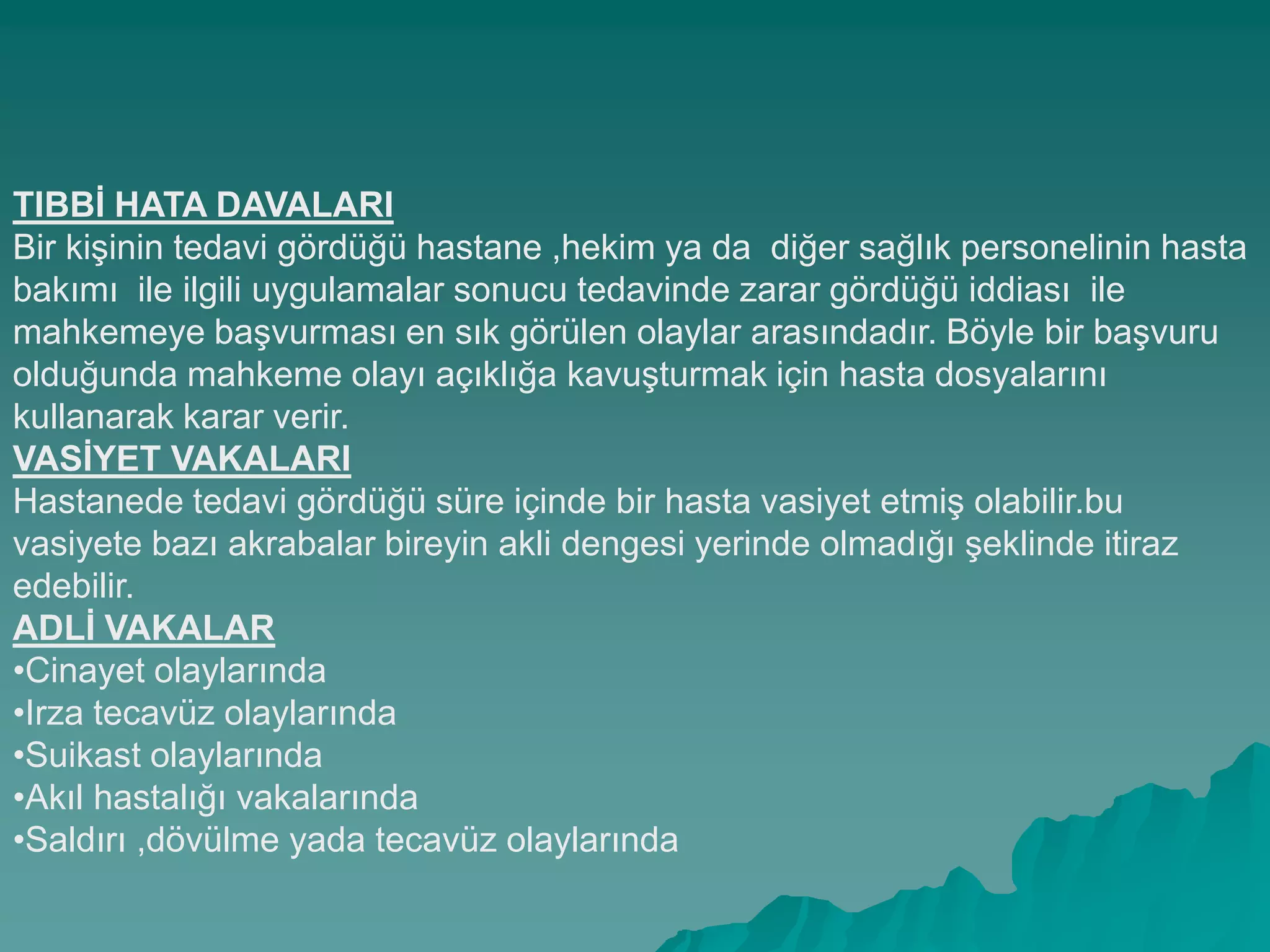 TIBBĠ HATA DAVALARI
Bir kiĢinin tedavi gördüğü hastane ,hekim ya da diğer sağlık personelinin hasta
bakımı ile ilgili uygulamalar sonucu tedavinde zarar gördüğü iddiası ile
mahkemeye baĢvurması en sık görülen olaylar arasındadır. Böyle bir baĢvuru
olduğunda mahkeme olayı açıklığa kavuĢturmak için hasta dosyalarını
kullanarak karar verir.
VASĠYET VAKALARI
Hastanede tedavi gördüğü süre içinde bir hasta vasiyet etmiĢ olabilir.bu
vasiyete bazı akrabalar bireyin akli dengesi yerinde olmadığı Ģeklinde itiraz
edebilir.
ADLĠ VAKALAR
•Cinayet olaylarında
•Irza tecavüz olaylarında
•Suikast olaylarında
•Akıl hastalığı vakalarında
•Saldırı ,dövülme yada tecavüz olaylarında
 