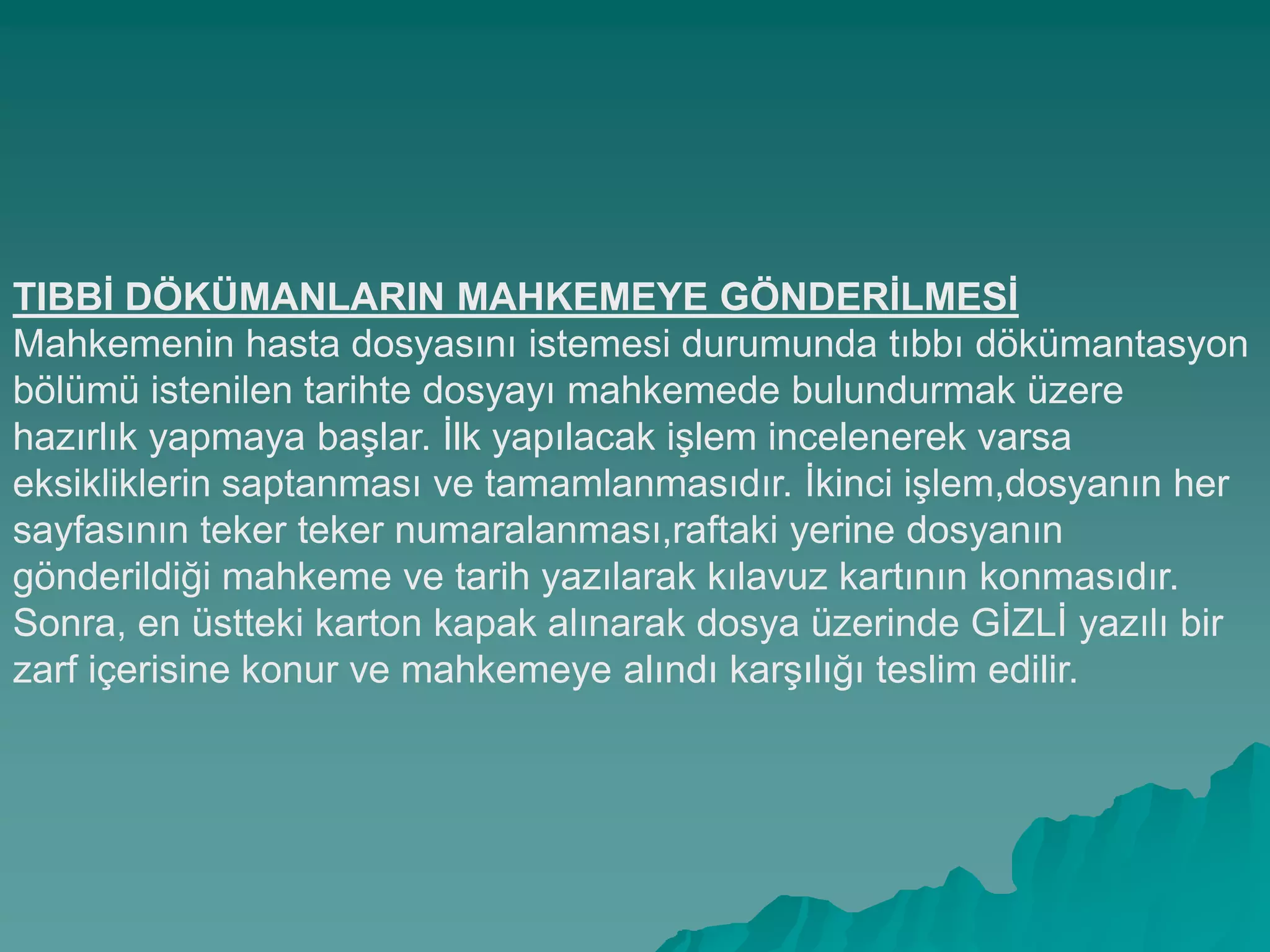 TIBBĠ DÖKÜMANLARIN MAHKEMEYE GÖNDERĠLMESĠ
Mahkemenin hasta dosyasını istemesi durumunda tıbbı dökümantasyon
bölümü istenilen tarihte dosyayı mahkemede bulundurmak üzere
hazırlık yapmaya baĢlar. Ġlk yapılacak iĢlem incelenerek varsa
eksikliklerin saptanması ve tamamlanmasıdır. Ġkinci iĢlem,dosyanın her
sayfasının teker teker numaralanması,raftaki yerine dosyanın
gönderildiği mahkeme ve tarih yazılarak kılavuz kartının konmasıdır.
Sonra, en üstteki karton kapak alınarak dosya üzerinde GĠZLĠ yazılı bir
zarf içerisine konur ve mahkemeye alındı karĢılığı teslim edilir.
 