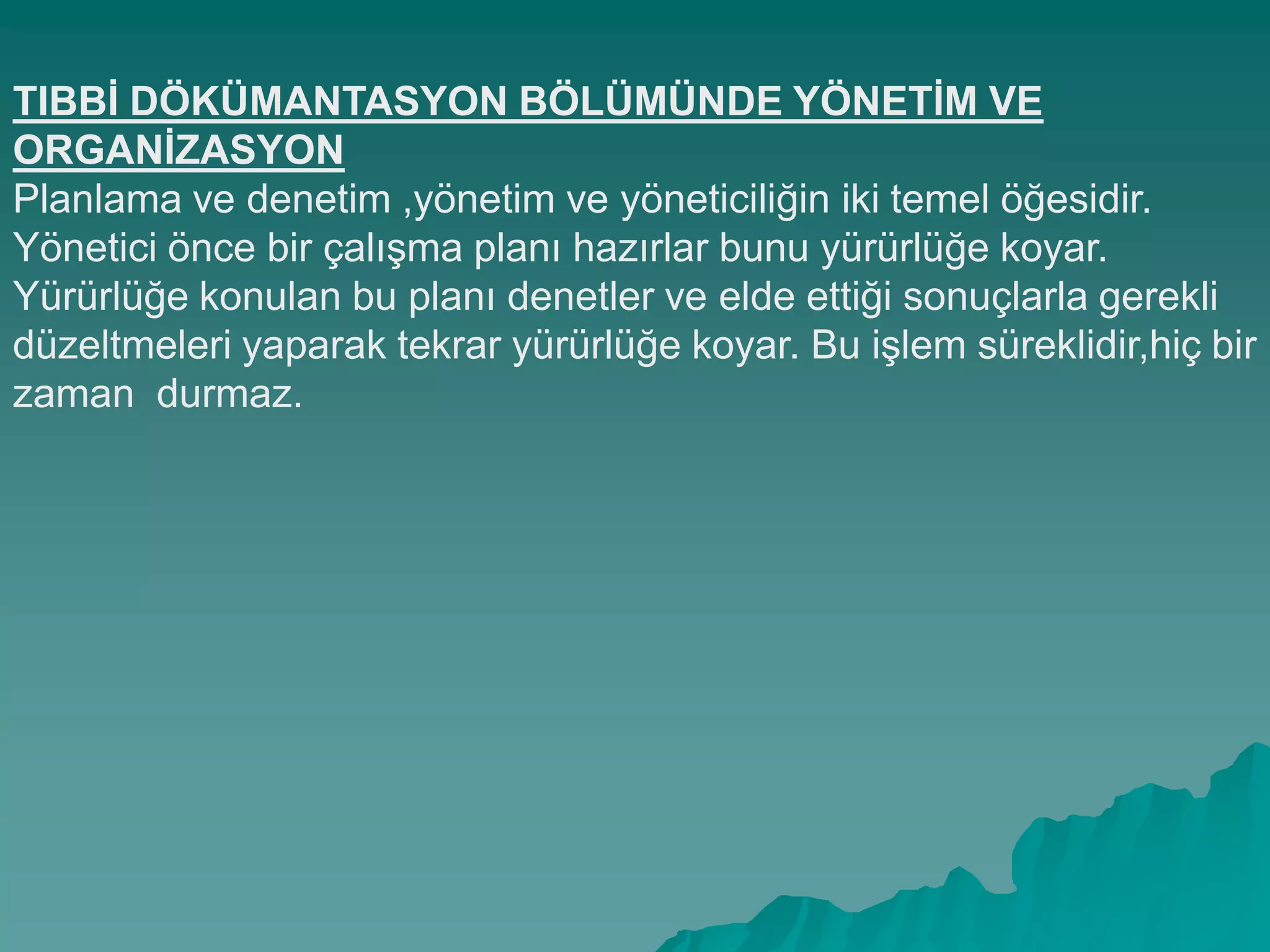 TIBBĠ DÖKÜMANTASYON BÖLÜMÜNDE YÖNETĠM VE
ORGANĠZASYON
Planlama ve denetim ,yönetim ve yöneticiliğin iki temel öğesidir.
Yönetici önce bir çalıĢma planı hazırlar bunu yürürlüğe koyar.
Yürürlüğe konulan bu planı denetler ve elde ettiği sonuçlarla gerekli
düzeltmeleri yaparak tekrar yürürlüğe koyar. Bu iĢlem süreklidir,hiç bir
zaman durmaz.
 