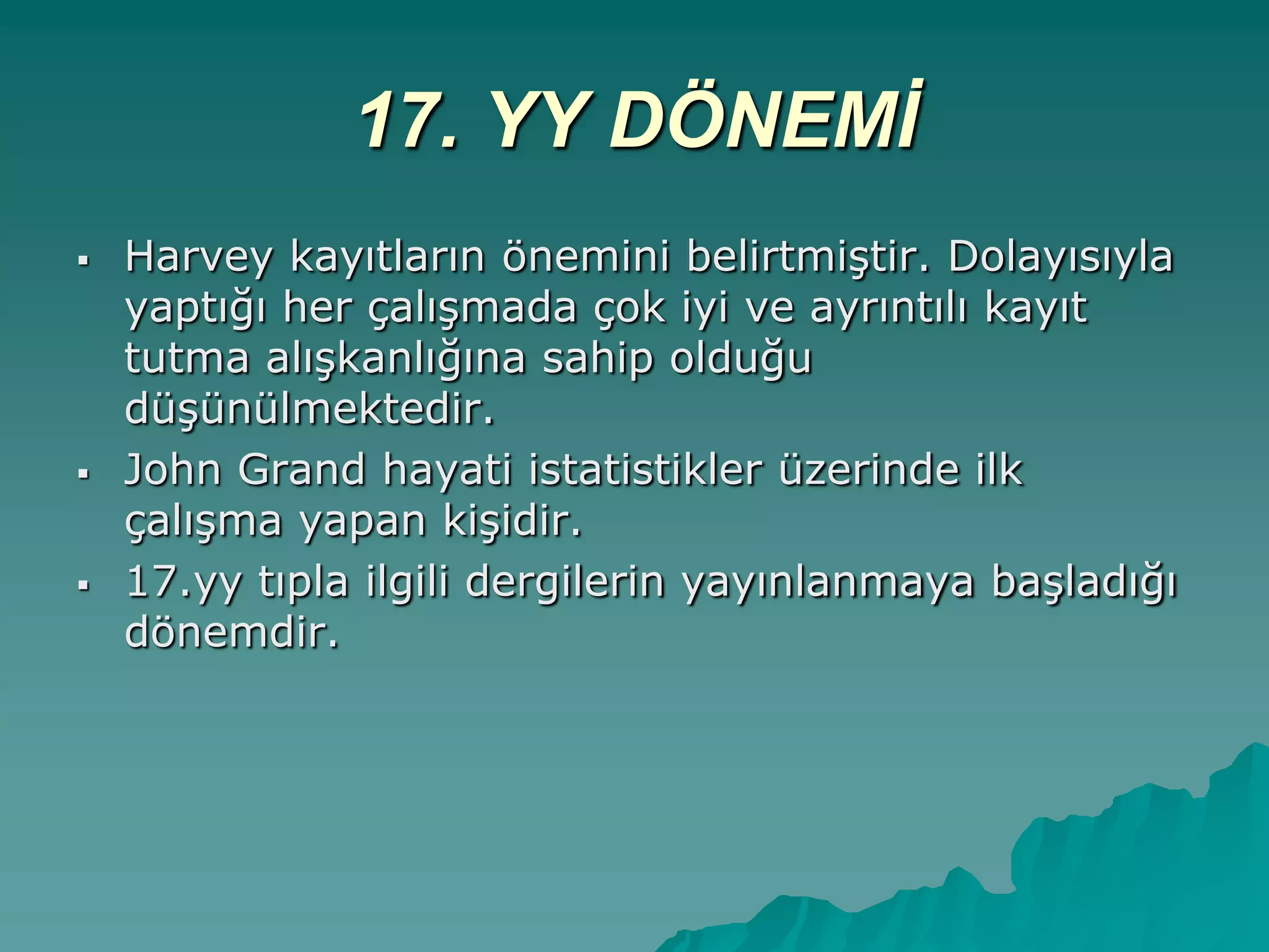 17. YY DÖNEMİ
 Harvey kayıtların önemini belirtmiĢtir. Dolayısıyla
yaptığı her çalıĢmada çok iyi ve ayrıntılı kayıt
tutma alıĢkanlığına sahip olduğu
düĢünülmektedir.
 John Grand hayati istatistikler üzerinde ilk
çalıĢma yapan kiĢidir.
 17.yy tıpla ilgili dergilerin yayınlanmaya baĢladığı
dönemdir.
 