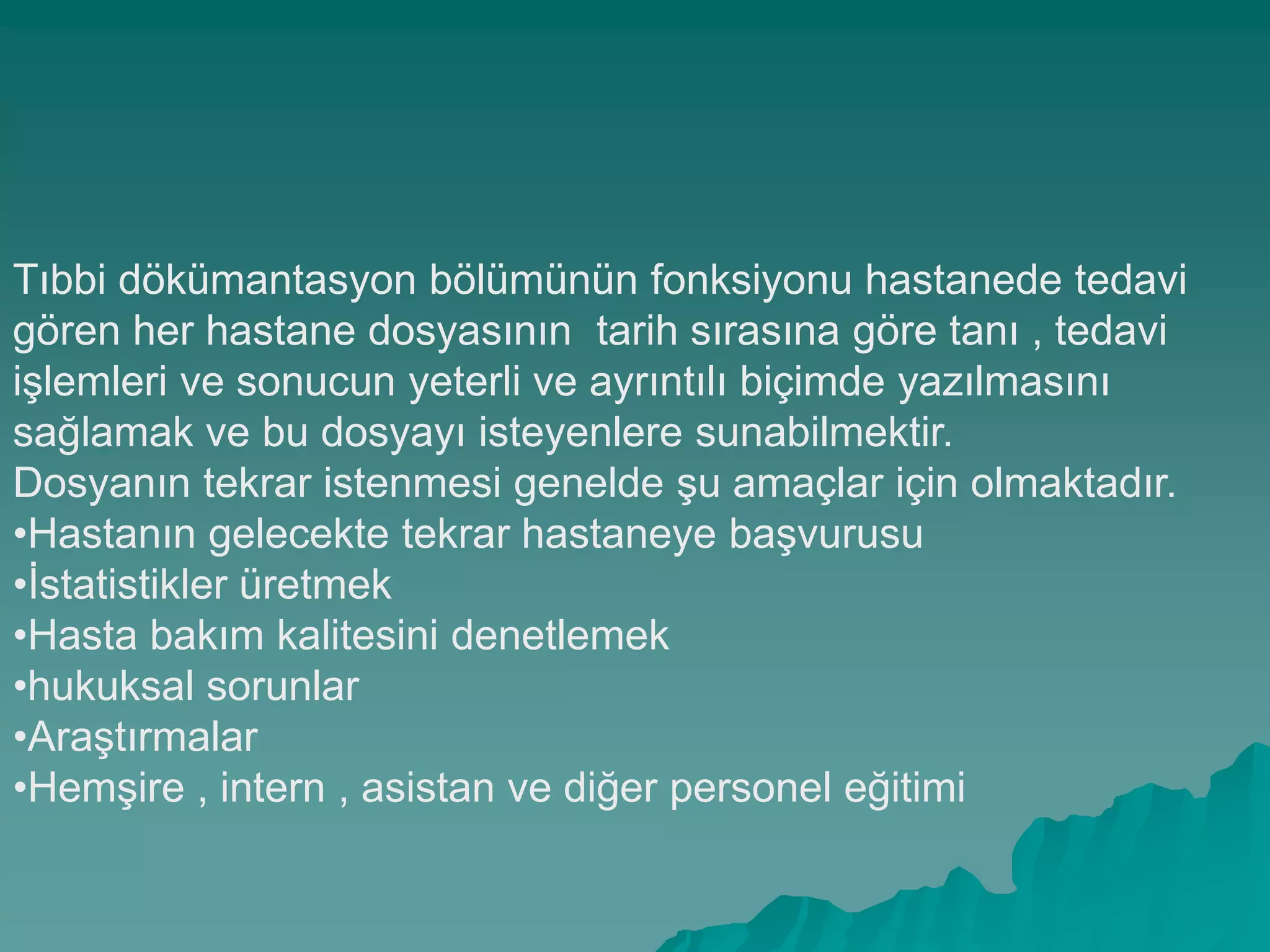 Tıbbi dökümantasyon bölümünün fonksiyonu hastanede tedavi
gören her hastane dosyasının tarih sırasına göre tanı , tedavi
iĢlemleri ve sonucun yeterli ve ayrıntılı biçimde yazılmasını
sağlamak ve bu dosyayı isteyenlere sunabilmektir.
Dosyanın tekrar istenmesi genelde Ģu amaçlar için olmaktadır.
•Hastanın gelecekte tekrar hastaneye baĢvurusu
•Ġstatistikler üretmek
•Hasta bakım kalitesini denetlemek
•hukuksal sorunlar
•AraĢtırmalar
•HemĢire , intern , asistan ve diğer personel eğitimi
 