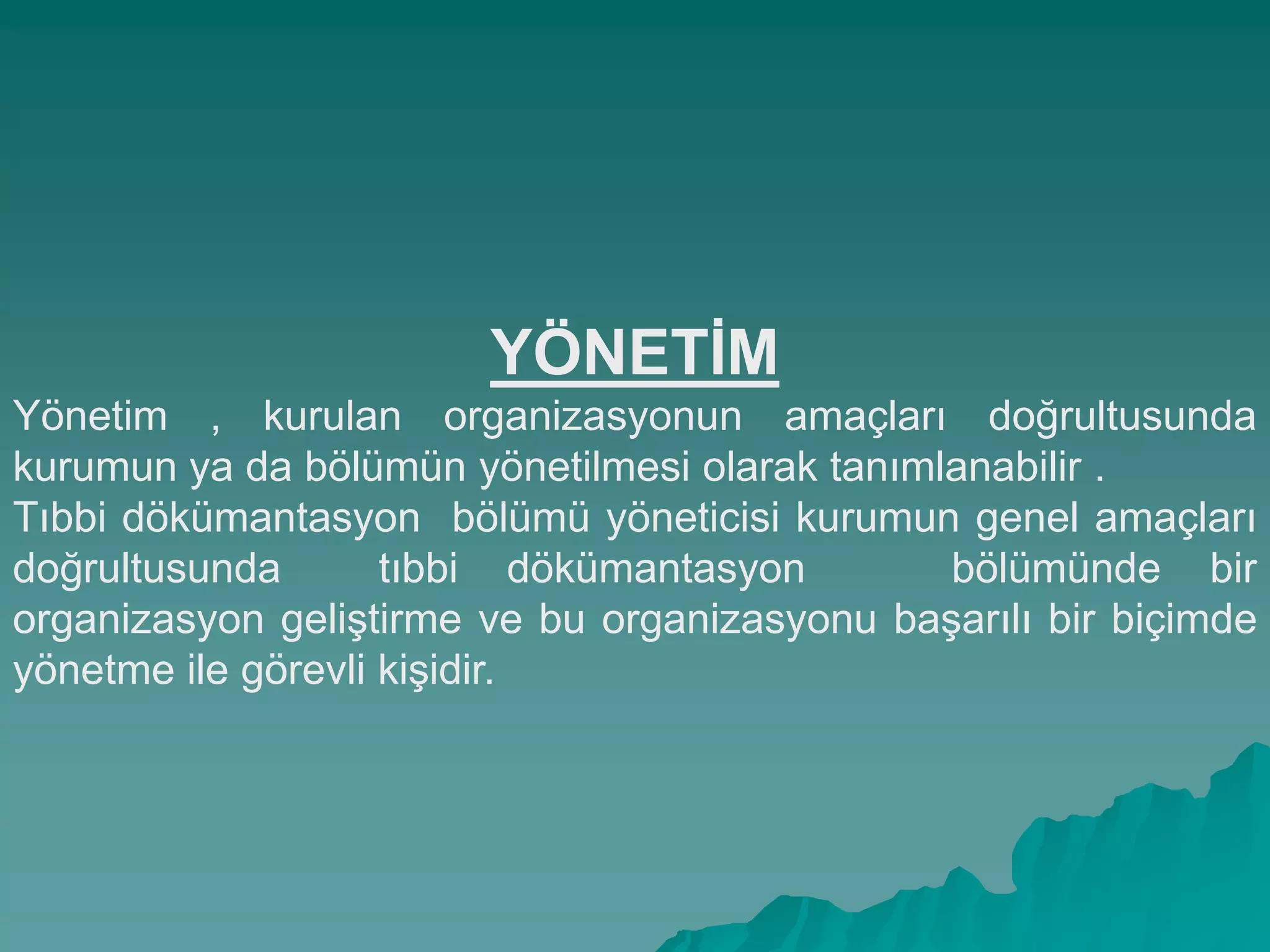 YÖNETĠM
Yönetim , kurulan organizasyonun amaçları doğrultusunda
kurumun ya da bölümün yönetilmesi olarak tanımlanabilir .
Tıbbi dökümantasyon bölümü yöneticisi kurumun genel amaçları
doğrultusunda tıbbi dökümantasyon bölümünde bir
organizasyon geliĢtirme ve bu organizasyonu baĢarılı bir biçimde
yönetme ile görevli kiĢidir.
 