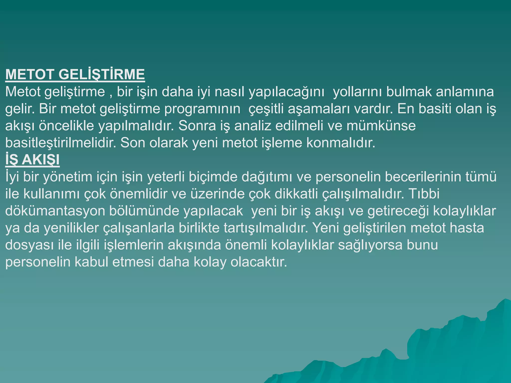 METOT GELĠġTĠRME
Metot geliĢtirme , bir iĢin daha iyi nasıl yapılacağını yollarını bulmak anlamına
gelir. Bir metot geliĢtirme programının çeĢitli aĢamaları vardır. En basiti olan iĢ
akıĢı öncelikle yapılmalıdır. Sonra iĢ analiz edilmeli ve mümkünse
basitleĢtirilmelidir. Son olarak yeni metot iĢleme konmalıdır.
Ġġ AKIġI
Ġyi bir yönetim için iĢin yeterli biçimde dağıtımı ve personelin becerilerinin tümü
ile kullanımı çok önemlidir ve üzerinde çok dikkatli çalıĢılmalıdır. Tıbbi
dökümantasyon bölümünde yapılacak yeni bir iĢ akıĢı ve getireceği kolaylıklar
ya da yenilikler çalıĢanlarla birlikte tartıĢılmalıdır. Yeni geliĢtirilen metot hasta
dosyası ile ilgili iĢlemlerin akıĢında önemli kolaylıklar sağlıyorsa bunu
personelin kabul etmesi daha kolay olacaktır.
 