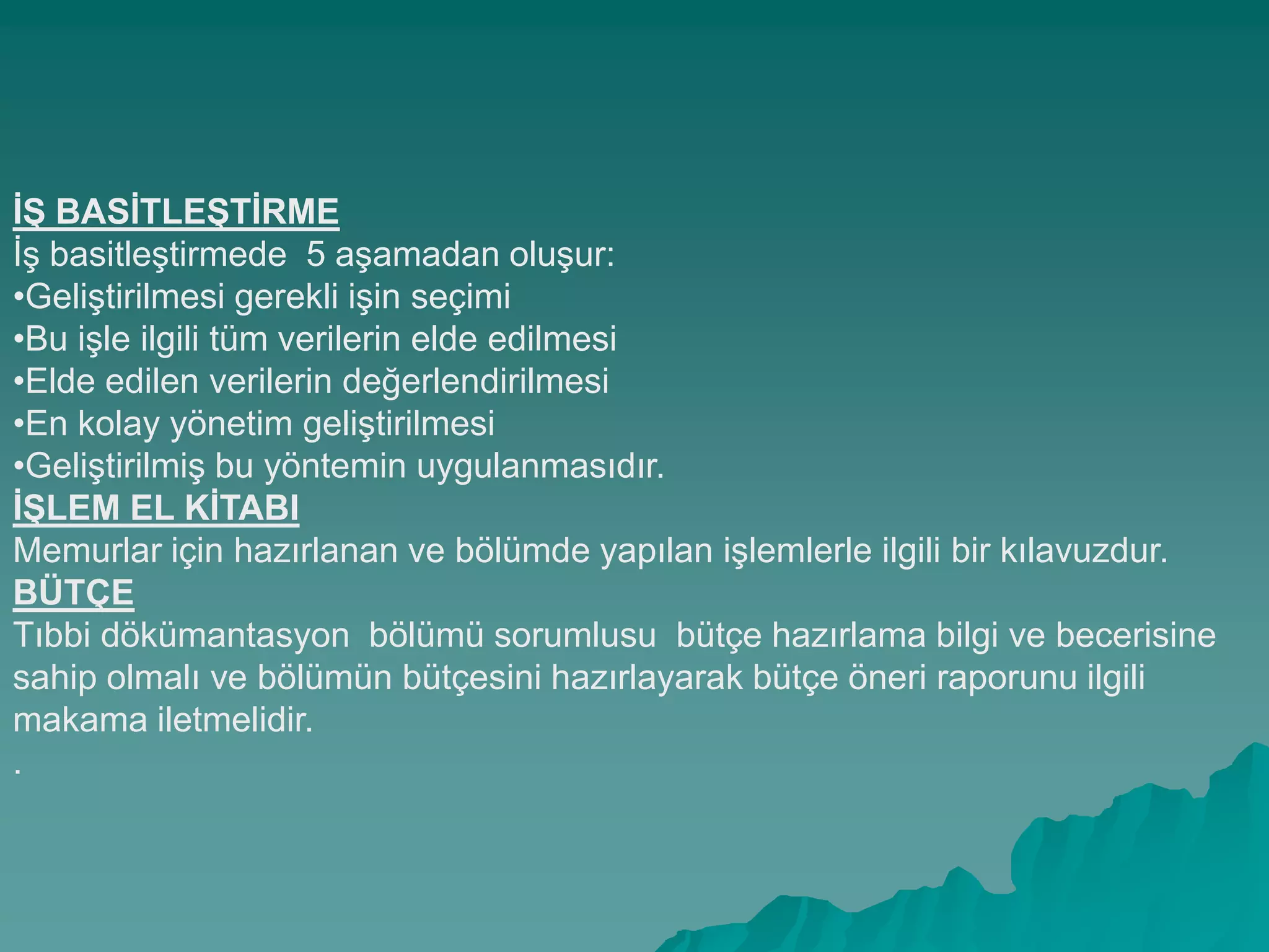 Ġġ BASĠTLEġTĠRME
ĠĢ basitleĢtirmede 5 aĢamadan oluĢur:
•GeliĢtirilmesi gerekli iĢin seçimi
•Bu iĢle ilgili tüm verilerin elde edilmesi
•Elde edilen verilerin değerlendirilmesi
•En kolay yönetim geliĢtirilmesi
•GeliĢtirilmiĢ bu yöntemin uygulanmasıdır.
ĠġLEM EL KĠTABI
Memurlar için hazırlanan ve bölümde yapılan iĢlemlerle ilgili bir kılavuzdur.
BÜTÇE
Tıbbi dökümantasyon bölümü sorumlusu bütçe hazırlama bilgi ve becerisine
sahip olmalı ve bölümün bütçesini hazırlayarak bütçe öneri raporunu ilgili
makama iletmelidir.
.
 