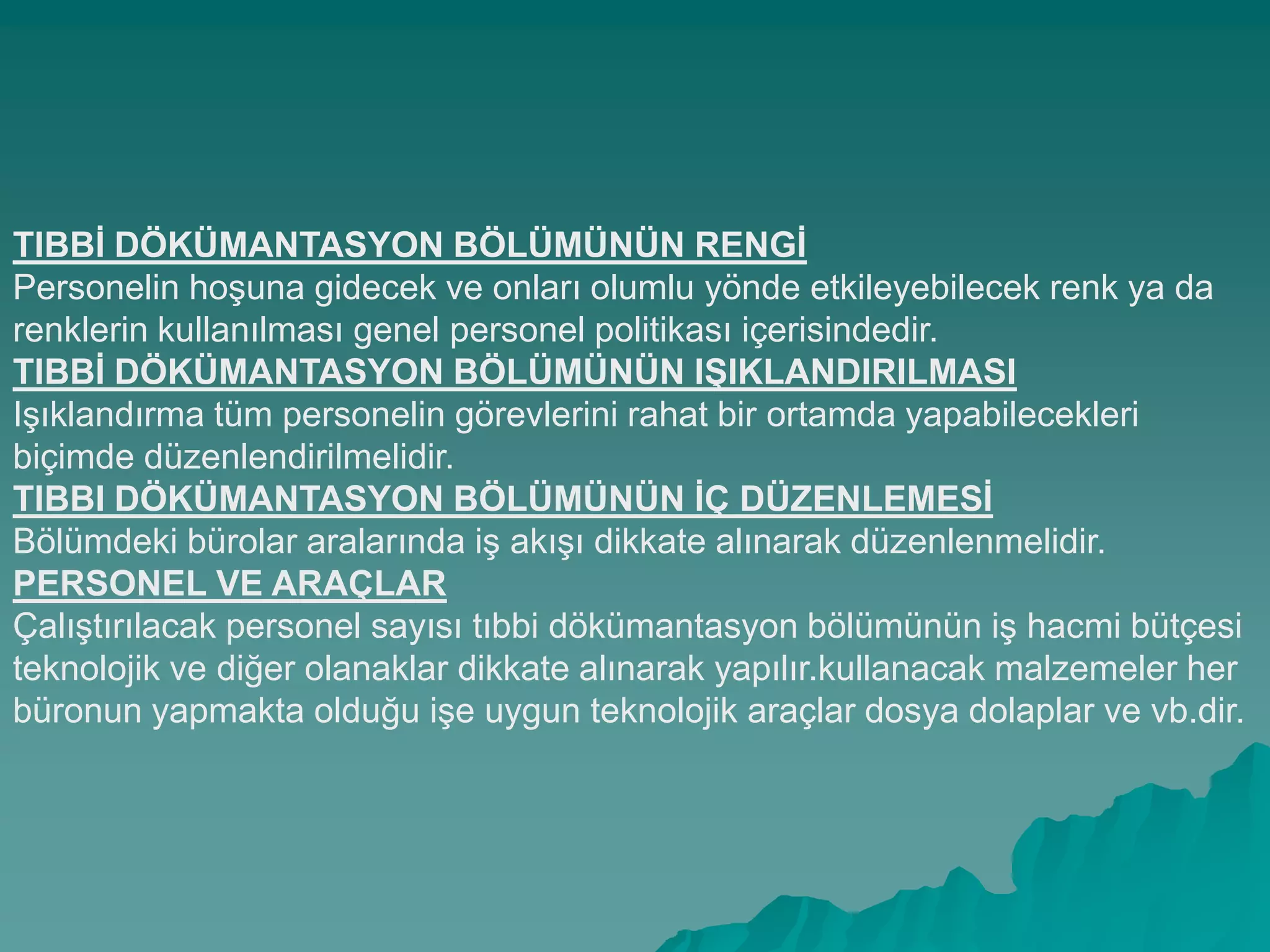 TIBBĠ DÖKÜMANTASYON BÖLÜMÜNÜN RENGĠ
Personelin hoĢuna gidecek ve onları olumlu yönde etkileyebilecek renk ya da
renklerin kullanılması genel personel politikası içerisindedir.
TIBBĠ DÖKÜMANTASYON BÖLÜMÜNÜN IġIKLANDIRILMASI
IĢıklandırma tüm personelin görevlerini rahat bir ortamda yapabilecekleri
biçimde düzenlendirilmelidir.
TIBBI DÖKÜMANTASYON BÖLÜMÜNÜN ĠÇ DÜZENLEMESĠ
Bölümdeki bürolar aralarında iĢ akıĢı dikkate alınarak düzenlenmelidir.
PERSONEL VE ARAÇLAR
ÇalıĢtırılacak personel sayısı tıbbi dökümantasyon bölümünün iĢ hacmi bütçesi
teknolojik ve diğer olanaklar dikkate alınarak yapılır.kullanacak malzemeler her
büronun yapmakta olduğu iĢe uygun teknolojik araçlar dosya dolaplar ve vb.dir.
 