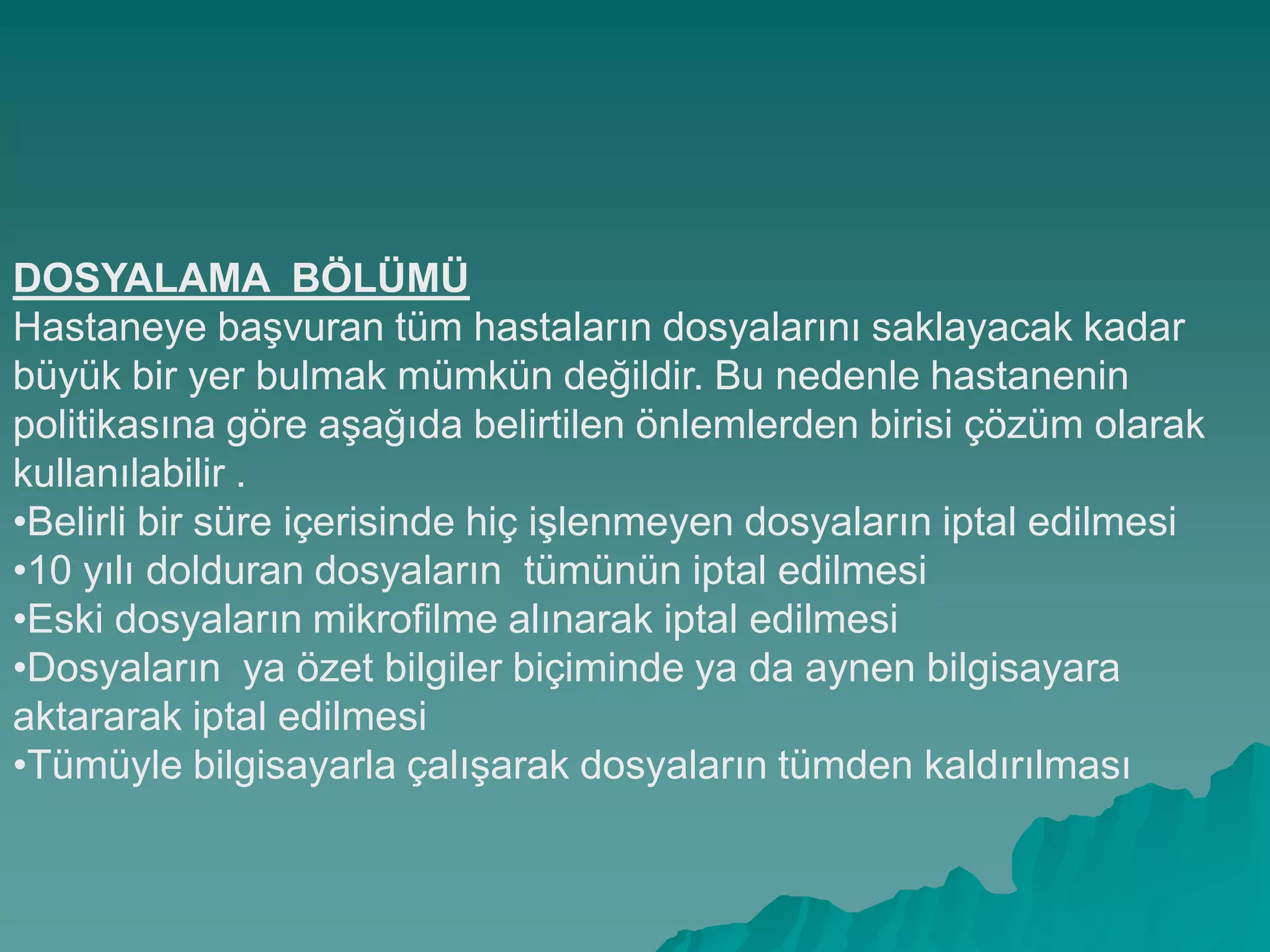 DOSYALAMA BÖLÜMÜ
Hastaneye baĢvuran tüm hastaların dosyalarını saklayacak kadar
büyük bir yer bulmak mümkün değildir. Bu nedenle hastanenin
politikasına göre aĢağıda belirtilen önlemlerden birisi çözüm olarak
kullanılabilir .
•Belirli bir süre içerisinde hiç iĢlenmeyen dosyaların iptal edilmesi
•10 yılı dolduran dosyaların tümünün iptal edilmesi
•Eski dosyaların mikrofilme alınarak iptal edilmesi
•Dosyaların ya özet bilgiler biçiminde ya da aynen bilgisayara
aktararak iptal edilmesi
•Tümüyle bilgisayarla çalıĢarak dosyaların tümden kaldırılması
 