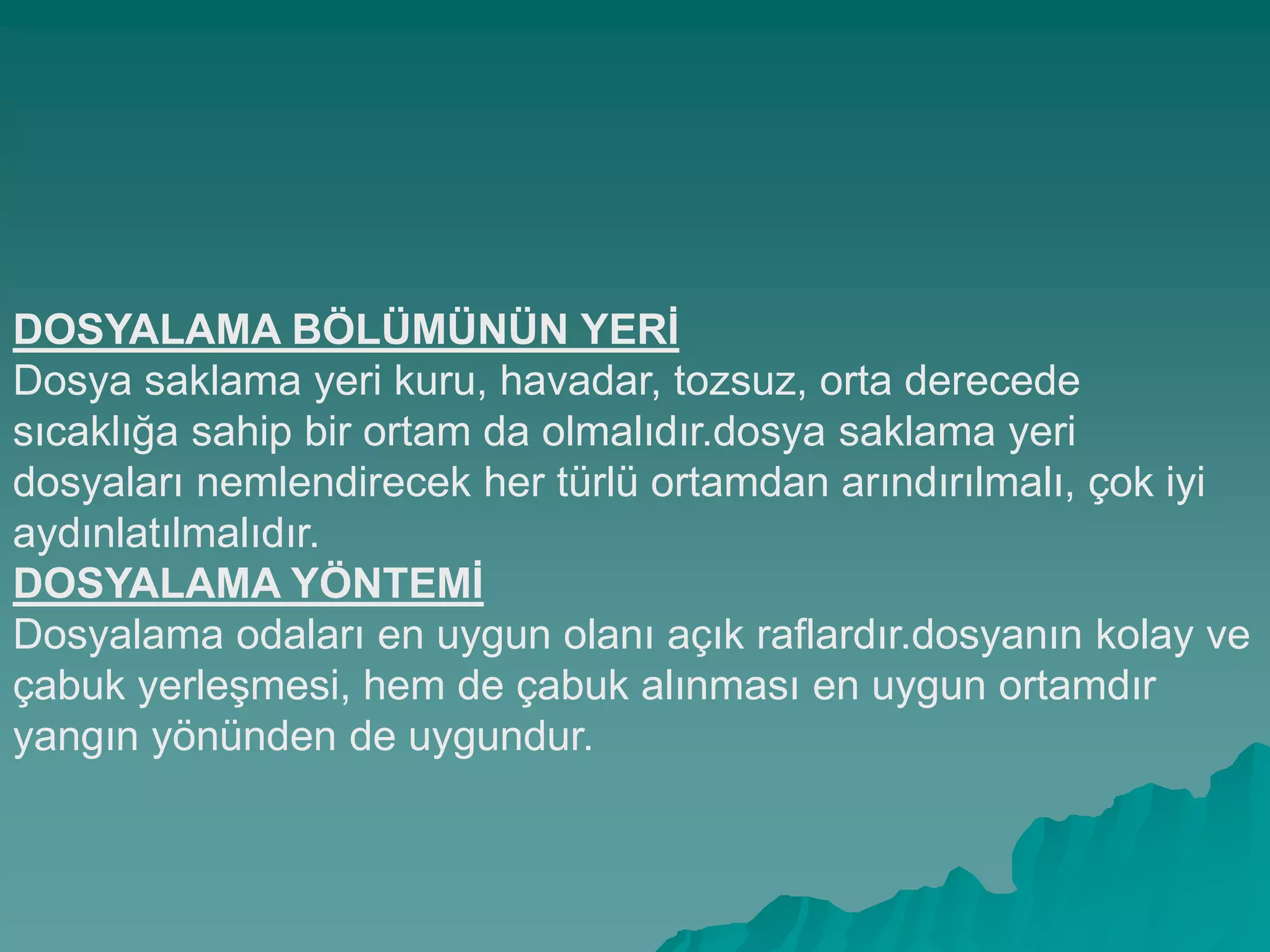 DOSYALAMA BÖLÜMÜNÜN YERĠ
Dosya saklama yeri kuru, havadar, tozsuz, orta derecede
sıcaklığa sahip bir ortam da olmalıdır.dosya saklama yeri
dosyaları nemlendirecek her türlü ortamdan arındırılmalı, çok iyi
aydınlatılmalıdır.
DOSYALAMA YÖNTEMĠ
Dosyalama odaları en uygun olanı açık raflardır.dosyanın kolay ve
çabuk yerleĢmesi, hem de çabuk alınması en uygun ortamdır
yangın yönünden de uygundur.
 