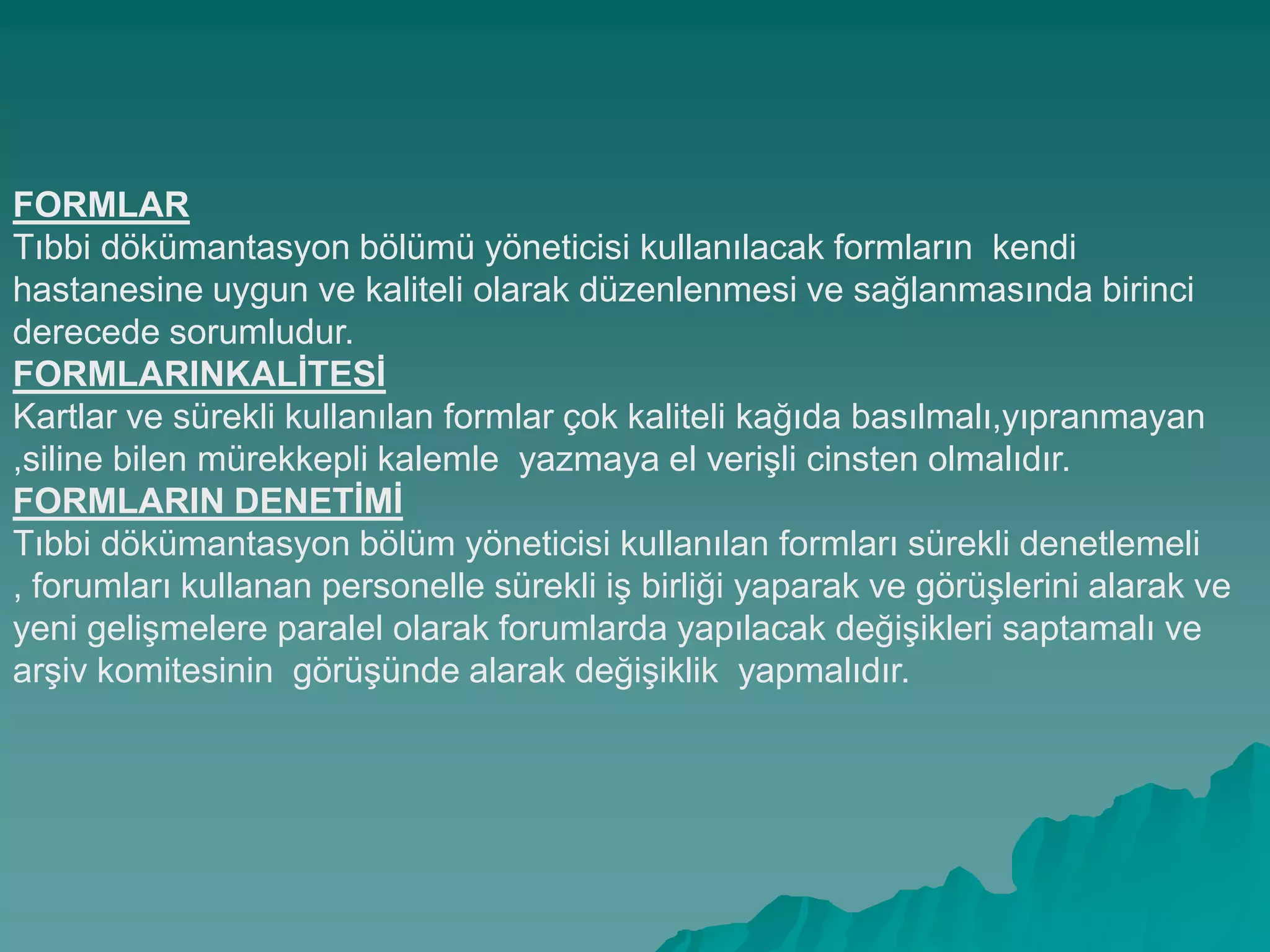 FORMLAR
Tıbbi dökümantasyon bölümü yöneticisi kullanılacak formların kendi
hastanesine uygun ve kaliteli olarak düzenlenmesi ve sağlanmasında birinci
derecede sorumludur.
FORMLARINKALĠTESĠ
Kartlar ve sürekli kullanılan formlar çok kaliteli kağıda basılmalı,yıpranmayan
,siline bilen mürekkepli kalemle yazmaya el veriĢli cinsten olmalıdır.
FORMLARIN DENETĠMĠ
Tıbbi dökümantasyon bölüm yöneticisi kullanılan formları sürekli denetlemeli
, forumları kullanan personelle sürekli iĢ birliği yaparak ve görüĢlerini alarak ve
yeni geliĢmelere paralel olarak forumlarda yapılacak değiĢikleri saptamalı ve
arĢiv komitesinin görüĢünde alarak değiĢiklik yapmalıdır.
 