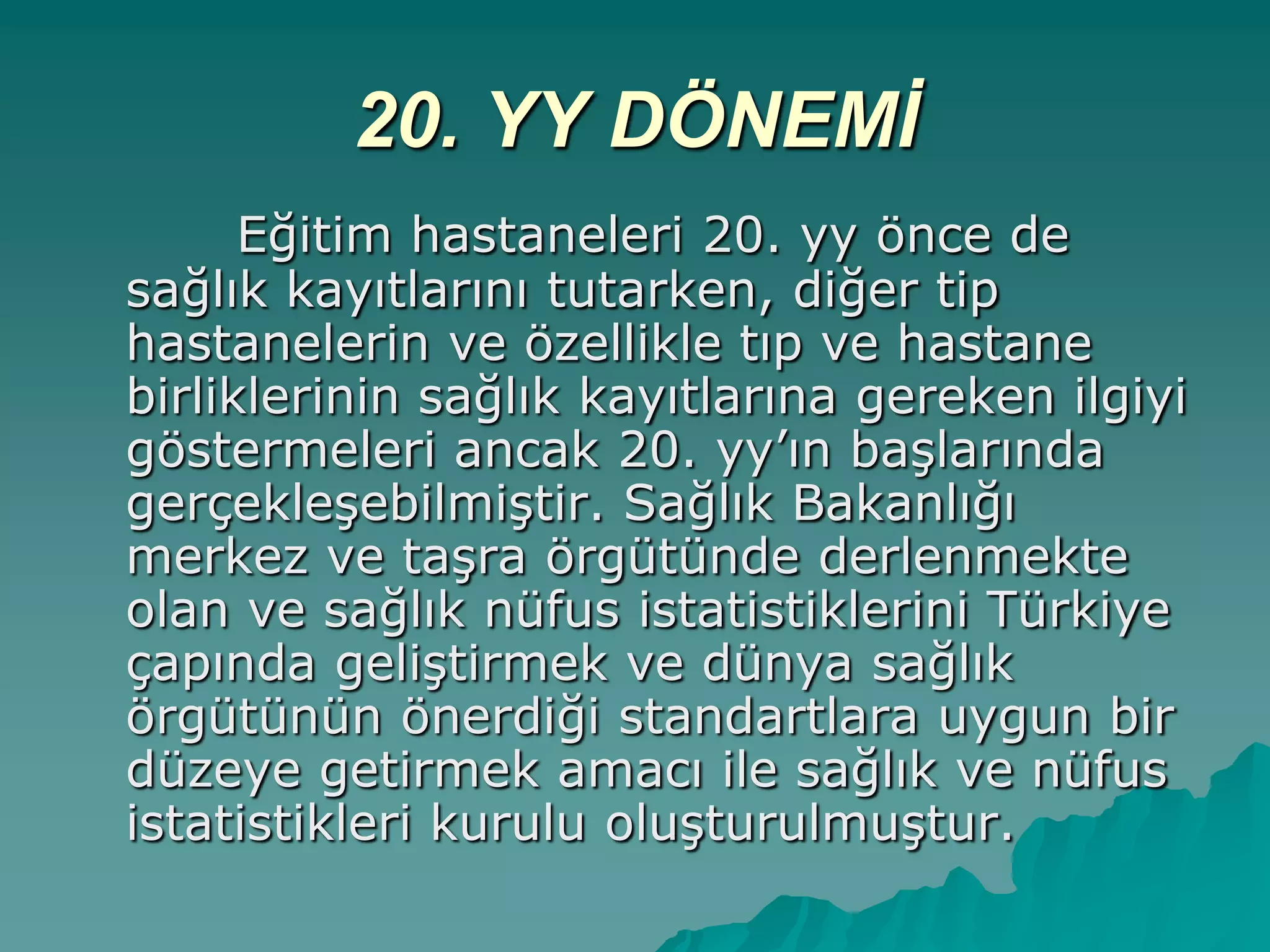 20. YY DÖNEMİ
Eğitim hastaneleri 20. yy önce de
sağlık kayıtlarını tutarken, diğer tip
hastanelerin ve özellikle tıp ve hastane
birliklerinin sağlık kayıtlarına gereken ilgiyi
göstermeleri ancak 20. yy‟ın baĢlarında
gerçekleĢebilmiĢtir. Sağlık Bakanlığı
merkez ve taĢra örgütünde derlenmekte
olan ve sağlık nüfus istatistiklerini Türkiye
çapında geliĢtirmek ve dünya sağlık
örgütünün önerdiği standartlara uygun bir
düzeye getirmek amacı ile sağlık ve nüfus
istatistikleri kurulu oluĢturulmuĢtur.
 