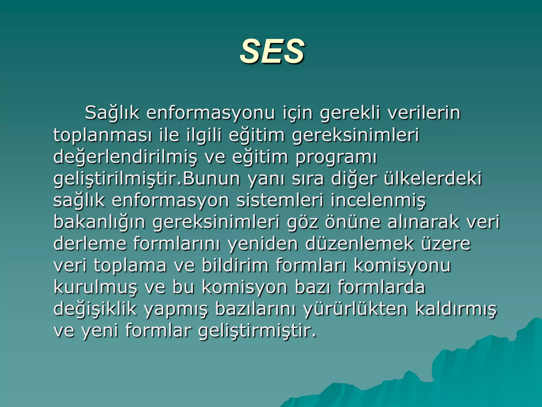 SES
Sağlık enformasyonu için gerekli verilerin
toplanması ile ilgili eğitim gereksinimleri
değerlendirilmiĢ ve eğitim programı
geliĢtirilmiĢtir.Bunun yanı sıra diğer ülkelerdeki
sağlık enformasyon sistemleri incelenmiĢ
bakanlığın gereksinimleri göz önüne alınarak veri
derleme formlarını yeniden düzenlemek üzere
veri toplama ve bildirim formları komisyonu
kurulmuĢ ve bu komisyon bazı formlarda
değiĢiklik yapmıĢ bazılarını yürürlükten kaldırmıĢ
ve yeni formlar geliĢtirmiĢtir.
 