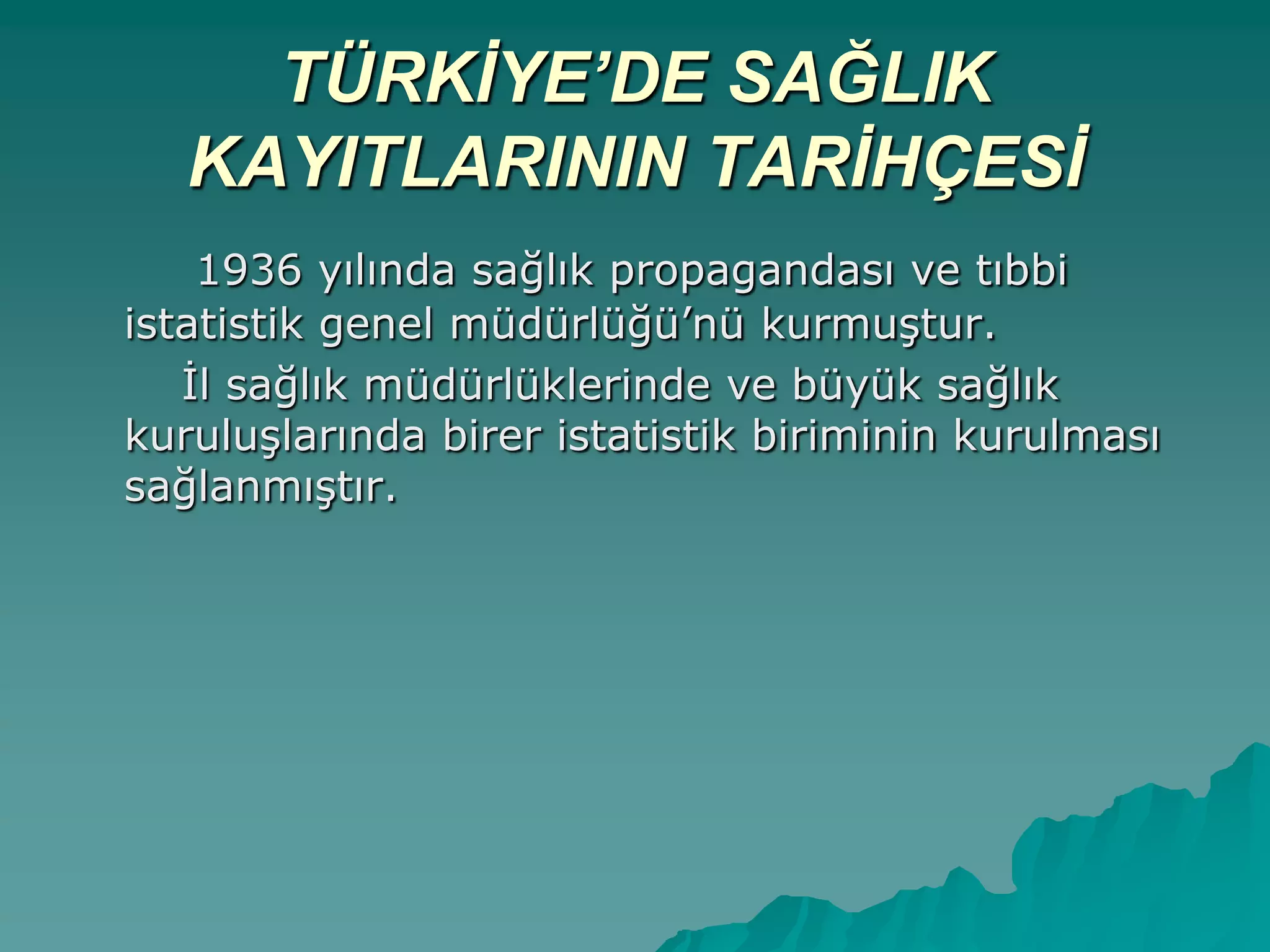 TÜRKİYE’DE SAĞLIK
KAYITLARININ TARİHÇESİ
1936 yılında sağlık propagandası ve tıbbi
istatistik genel müdürlüğü‟nü kurmuĢtur.
Ġl sağlık müdürlüklerinde ve büyük sağlık
kuruluĢlarında birer istatistik biriminin kurulması
sağlanmıĢtır.
 
