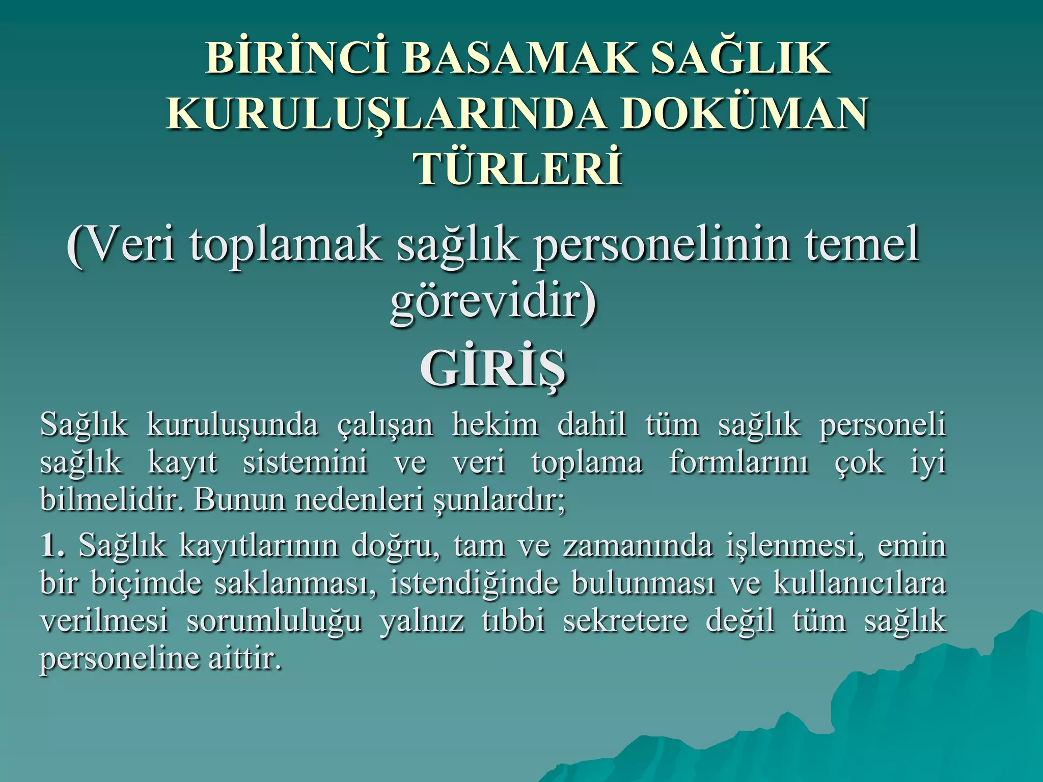 BĠRĠNCĠ BASAMAK SAĞLIK
KURULUġLARINDA DOKÜMAN
TÜRLERĠ
(Veri toplamak sağlık personelinin temel
görevidir)
GĠRĠġ
Sağlık kuruluşunda çalışan hekim dahil tüm sağlık personeli
sağlık kayıt sistemini ve veri toplama formlarını çok iyi
bilmelidir. Bunun nedenleri şunlardır;
1. Sağlık kayıtlarının doğru, tam ve zamanında işlenmesi, emin
bir biçimde saklanması, istendiğinde bulunması ve kullanıcılara
verilmesi sorumluluğu yalnız tıbbi sekretere değil tüm sağlık
personeline aittir.
 