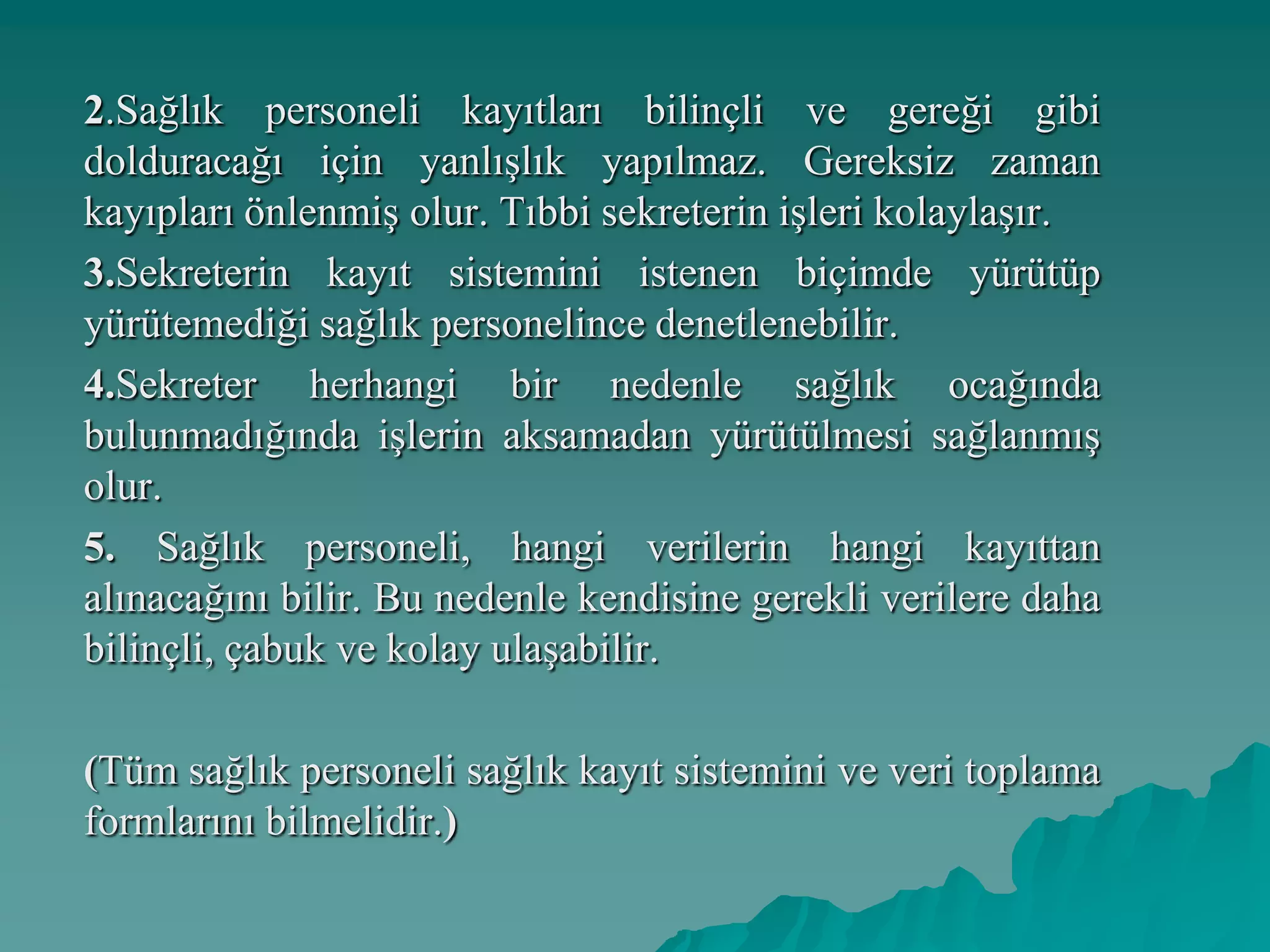 2.Sağlık personeli kayıtları bilinçli ve gereği gibi
dolduracağı için yanlışlık yapılmaz. Gereksiz zaman
kayıpları önlenmiş olur. Tıbbi sekreterin işleri kolaylaşır.
3.Sekreterin kayıt sistemini istenen biçimde yürütüp
yürütemediği sağlık personelince denetlenebilir.
4.Sekreter herhangi bir nedenle sağlık ocağında
bulunmadığında işlerin aksamadan yürütülmesi sağlanmış
olur.
5. Sağlık personeli, hangi verilerin hangi kayıttan
alınacağını bilir. Bu nedenle kendisine gerekli verilere daha
bilinçli, çabuk ve kolay ulaşabilir.
(Tüm sağlık personeli sağlık kayıt sistemini ve veri toplama
formlarını bilmelidir.)
 