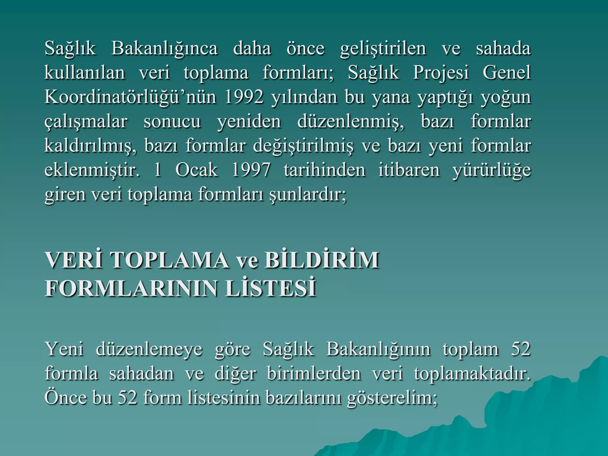 Sağlık Bakanlığınca daha önce geliştirilen ve sahada
kullanılan veri toplama formları; Sağlık Projesi Genel
Koordinatörlüğü’nün 1992 yılından bu yana yaptığı yoğun
çalışmalar sonucu yeniden düzenlenmiş, bazı formlar
kaldırılmış, bazı formlar değiştirilmiş ve bazı yeni formlar
eklenmiştir. 1 Ocak 1997 tarihinden itibaren yürürlüğe
giren veri toplama formları şunlardır;
VERĠ TOPLAMA ve BĠLDĠRĠM
FORMLARININ LĠSTESĠ
Yeni düzenlemeye göre Sağlık Bakanlığının toplam 52
formla sahadan ve diğer birimlerden veri toplamaktadır.
Önce bu 52 form listesinin bazılarını gösterelim;
 