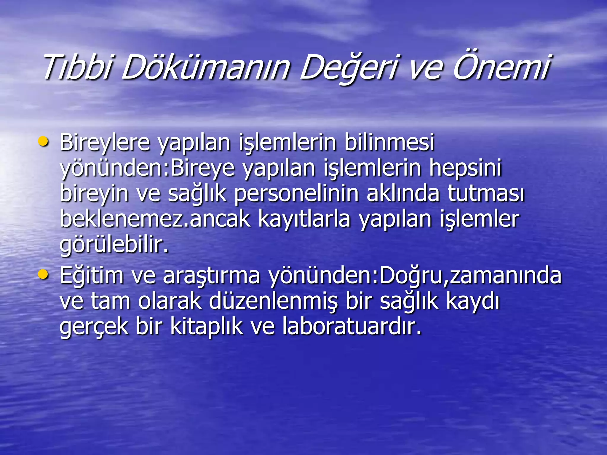 Tıbbi Dökümanın Değeri ve Önemi
• Bireylere yapılan iĢlemlerin bilinmesi
yönünden:Bireye yapılan iĢlemlerin hepsini
bireyin ve sağlık personelinin aklında tutması
beklenemez.ancak kayıtlarla yapılan iĢlemler
görülebilir.
• Eğitim ve araĢtırma yönünden:Doğru,zamanında
ve tam olarak düzenlenmiĢ bir sağlık kaydı
gerçek bir kitaplık ve laboratuardır.
 