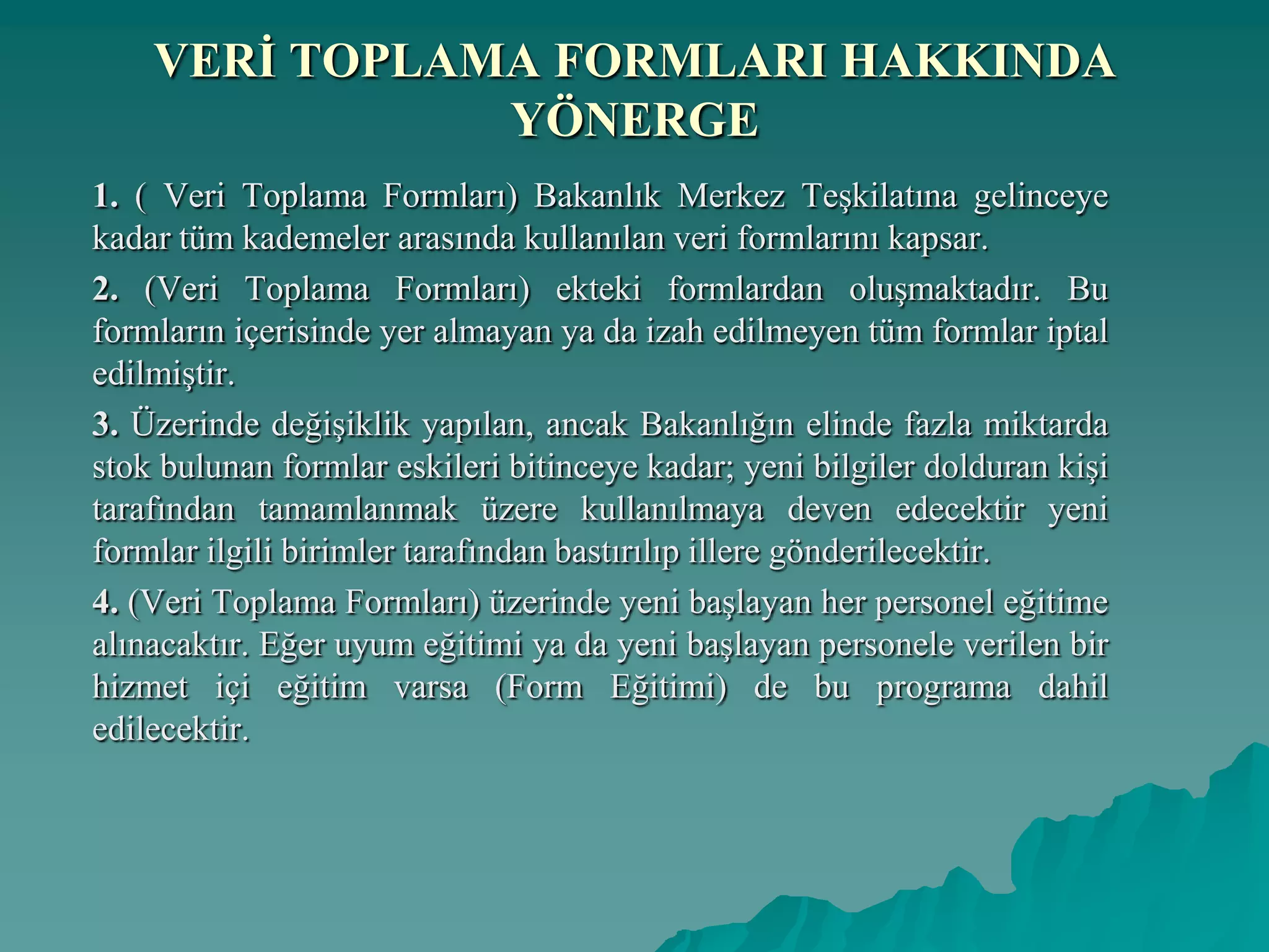VERĠ TOPLAMA FORMLARI HAKKINDA
YÖNERGE
1. ( Veri Toplama Formları) Bakanlık Merkez Teşkilatına gelinceye
kadar tüm kademeler arasında kullanılan veri formlarını kapsar.
2. (Veri Toplama Formları) ekteki formlardan oluşmaktadır. Bu
formların içerisinde yer almayan ya da izah edilmeyen tüm formlar iptal
edilmiştir.
3. Üzerinde değişiklik yapılan, ancak Bakanlığın elinde fazla miktarda
stok bulunan formlar eskileri bitinceye kadar; yeni bilgiler dolduran kişi
tarafından tamamlanmak üzere kullanılmaya deven edecektir yeni
formlar ilgili birimler tarafından bastırılıp illere gönderilecektir.
4. (Veri Toplama Formları) üzerinde yeni başlayan her personel eğitime
alınacaktır. Eğer uyum eğitimi ya da yeni başlayan personele verilen bir
hizmet içi eğitim varsa (Form Eğitimi) de bu programa dahil
edilecektir.
 