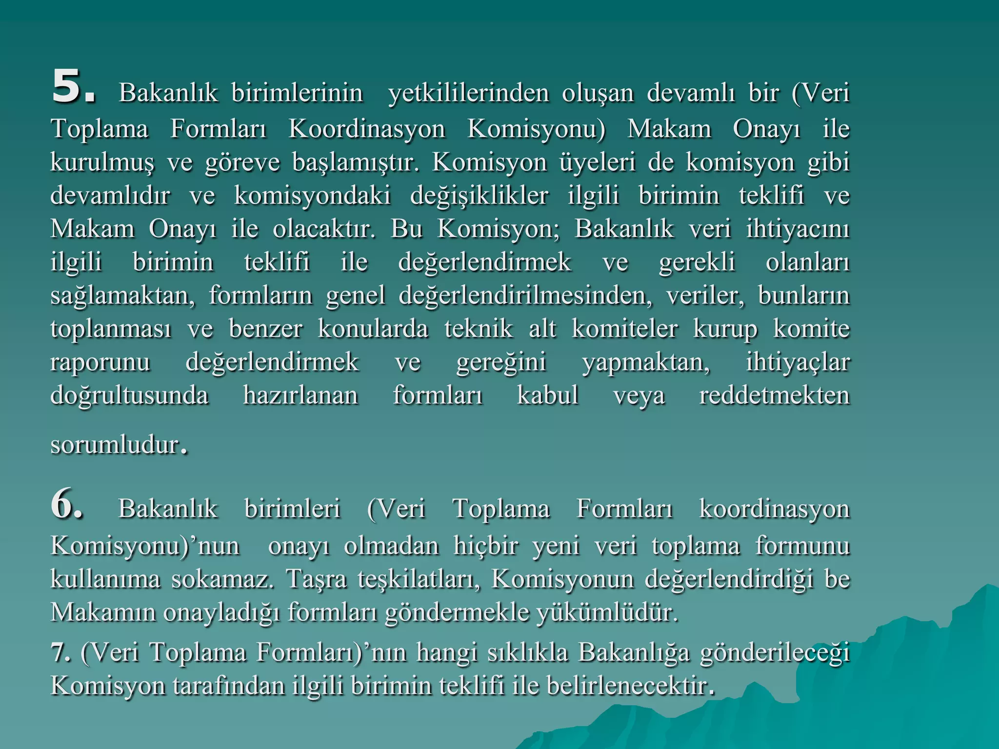 5. Bakanlık birimlerinin yetkililerinden oluşan devamlı bir (Veri
Toplama Formları Koordinasyon Komisyonu) Makam Onayı ile
kurulmuş ve göreve başlamıştır. Komisyon üyeleri de komisyon gibi
devamlıdır ve komisyondaki değişiklikler ilgili birimin teklifi ve
Makam Onayı ile olacaktır. Bu Komisyon; Bakanlık veri ihtiyacını
ilgili birimin teklifi ile değerlendirmek ve gerekli olanları
sağlamaktan, formların genel değerlendirilmesinden, veriler, bunların
toplanması ve benzer konularda teknik alt komiteler kurup komite
raporunu değerlendirmek ve gereğini yapmaktan, ihtiyaçlar
doğrultusunda hazırlanan formları kabul veya reddetmekten
sorumludur.
6. Bakanlık birimleri (Veri Toplama Formları koordinasyon
Komisyonu)’nun onayı olmadan hiçbir yeni veri toplama formunu
kullanıma sokamaz. Taşra teşkilatları, Komisyonun değerlendirdiği be
Makamın onayladığı formları göndermekle yükümlüdür.
7. (Veri Toplama Formları)’nın hangi sıklıkla Bakanlığa gönderileceği
Komisyon tarafından ilgili birimin teklifi ile belirlenecektir.
 