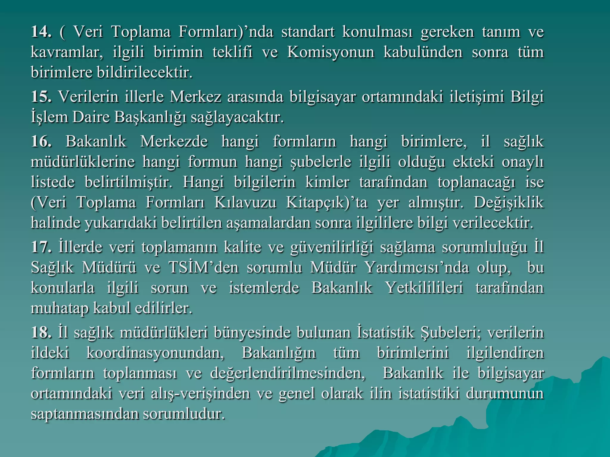 14. ( Veri Toplama Formları)’nda standart konulması gereken tanım ve
kavramlar, ilgili birimin teklifi ve Komisyonun kabulünden sonra tüm
birimlere bildirilecektir.
15. Verilerin illerle Merkez arasında bilgisayar ortamındaki iletişimi Bilgi
İşlem Daire Başkanlığı sağlayacaktır.
16. Bakanlık Merkezde hangi formların hangi birimlere, il sağlık
müdürlüklerine hangi formun hangi şubelerle ilgili olduğu ekteki onaylı
listede belirtilmiştir. Hangi bilgilerin kimler tarafından toplanacağı ise
(Veri Toplama Formları Kılavuzu Kitapçık)’ta yer almıştır. Değişiklik
halinde yukarıdaki belirtilen aşamalardan sonra ilgililere bilgi verilecektir.
17. İllerde veri toplamanın kalite ve güvenilirliği sağlama sorumluluğu İl
Sağlık Müdürü ve TSİM’den sorumlu Müdür Yardımcısı’nda olup, bu
konularla ilgili sorun ve istemlerde Bakanlık Yetkililileri tarafından
muhatap kabul edilirler.
18. İl sağlık müdürlükleri bünyesinde bulunan İstatistik Şubeleri; verilerin
ildeki koordinasyonundan, Bakanlığın tüm birimlerini ilgilendiren
formların toplanması ve değerlendirilmesinden, Bakanlık ile bilgisayar
ortamındaki veri alış-verişinden ve genel olarak ilin istatistiki durumunun
saptanmasından sorumludur.
 