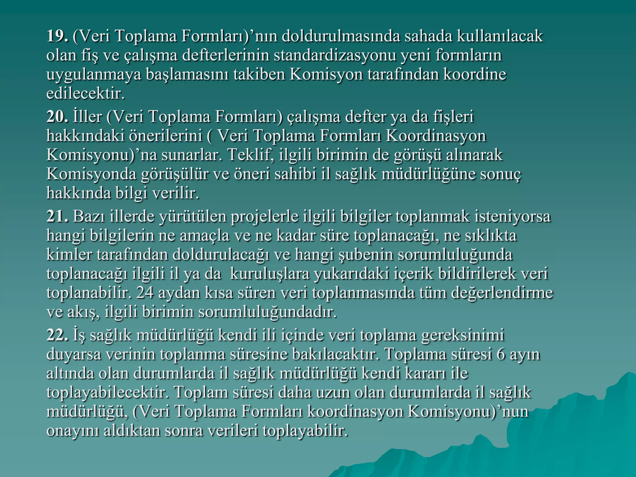 19. (Veri Toplama Formları)’nın doldurulmasında sahada kullanılacak
olan fiş ve çalışma defterlerinin standardizasyonu yeni formların
uygulanmaya başlamasını takiben Komisyon tarafından koordine
edilecektir.
20. İller (Veri Toplama Formları) çalışma defter ya da fişleri
hakkındaki önerilerini ( Veri Toplama Formları Koordinasyon
Komisyonu)’na sunarlar. Teklif, ilgili birimin de görüşü alınarak
Komisyonda görüşülür ve öneri sahibi il sağlık müdürlüğüne sonuç
hakkında bilgi verilir.
21. Bazı illerde yürütülen projelerle ilgili bilgiler toplanmak isteniyorsa
hangi bilgilerin ne amaçla ve ne kadar süre toplanacağı, ne sıklıkta
kimler tarafından doldurulacağı ve hangi şubenin sorumluluğunda
toplanacağı ilgili il ya da kuruluşlara yukarıdaki içerik bildirilerek veri
toplanabilir. 24 aydan kısa süren veri toplanmasında tüm değerlendirme
ve akış, ilgili birimin sorumluluğundadır.
22. İş sağlık müdürlüğü kendi ili içinde veri toplama gereksinimi
duyarsa verinin toplanma süresine bakılacaktır. Toplama süresi 6 ayın
altında olan durumlarda il sağlık müdürlüğü kendi kararı ile
toplayabilecektir. Toplam süresi daha uzun olan durumlarda il sağlık
müdürlüğü, (Veri Toplama Formları koordinasyon Komisyonu)’nun
onayını aldıktan sonra verileri toplayabilir.
 